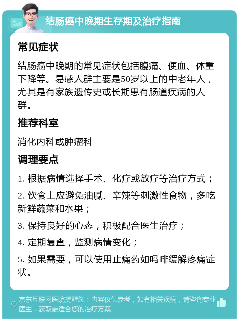 结肠癌中晚期生存期及治疗指南 常见症状 结肠癌中晚期的常见症状包括腹痛、便血、体重下降等。易感人群主要是50岁以上的中老年人，尤其是有家族遗传史或长期患有肠道疾病的人群。 推荐科室 消化内科或肿瘤科 调理要点 1. 根据病情选择手术、化疗或放疗等治疗方式； 2. 饮食上应避免油腻、辛辣等刺激性食物，多吃新鲜蔬菜和水果； 3. 保持良好的心态，积极配合医生治疗； 4. 定期复查，监测病情变化； 5. 如果需要，可以使用止痛药如吗啡缓解疼痛症状。