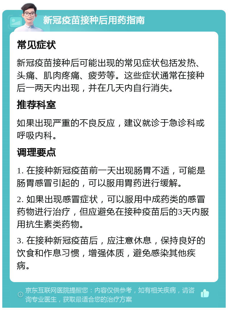 新冠疫苗接种后用药指南 常见症状 新冠疫苗接种后可能出现的常见症状包括发热、头痛、肌肉疼痛、疲劳等。这些症状通常在接种后一两天内出现，并在几天内自行消失。 推荐科室 如果出现严重的不良反应，建议就诊于急诊科或呼吸内科。 调理要点 1. 在接种新冠疫苗前一天出现肠胃不适，可能是肠胃感冒引起的，可以服用胃药进行缓解。 2. 如果出现感冒症状，可以服用中成药类的感冒药物进行治疗，但应避免在接种疫苗后的3天内服用抗生素类药物。 3. 在接种新冠疫苗后，应注意休息，保持良好的饮食和作息习惯，增强体质，避免感染其他疾病。