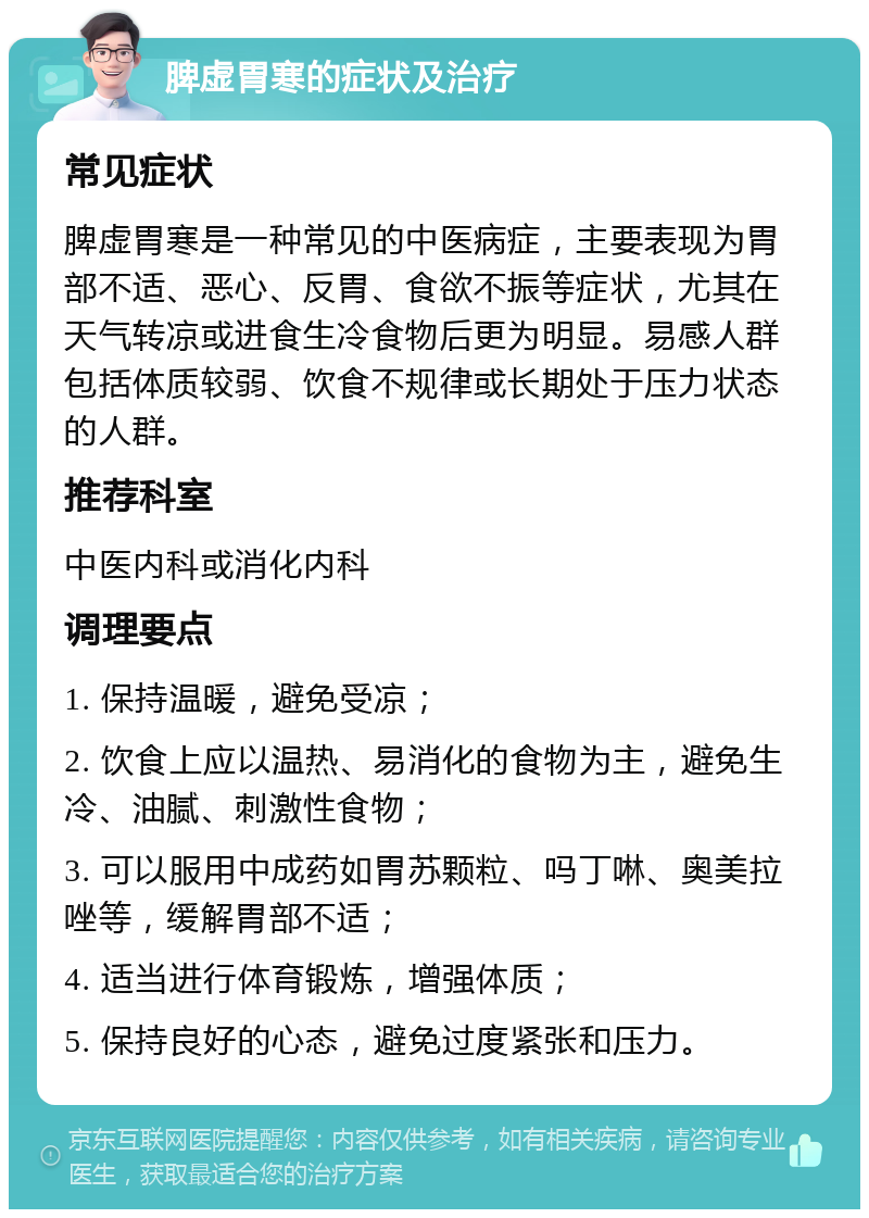 脾虚胃寒的症状及治疗 常见症状 脾虚胃寒是一种常见的中医病症，主要表现为胃部不适、恶心、反胃、食欲不振等症状，尤其在天气转凉或进食生冷食物后更为明显。易感人群包括体质较弱、饮食不规律或长期处于压力状态的人群。 推荐科室 中医内科或消化内科 调理要点 1. 保持温暖，避免受凉； 2. 饮食上应以温热、易消化的食物为主，避免生冷、油腻、刺激性食物； 3. 可以服用中成药如胃苏颗粒、吗丁啉、奥美拉唑等，缓解胃部不适； 4. 适当进行体育锻炼，增强体质； 5. 保持良好的心态，避免过度紧张和压力。