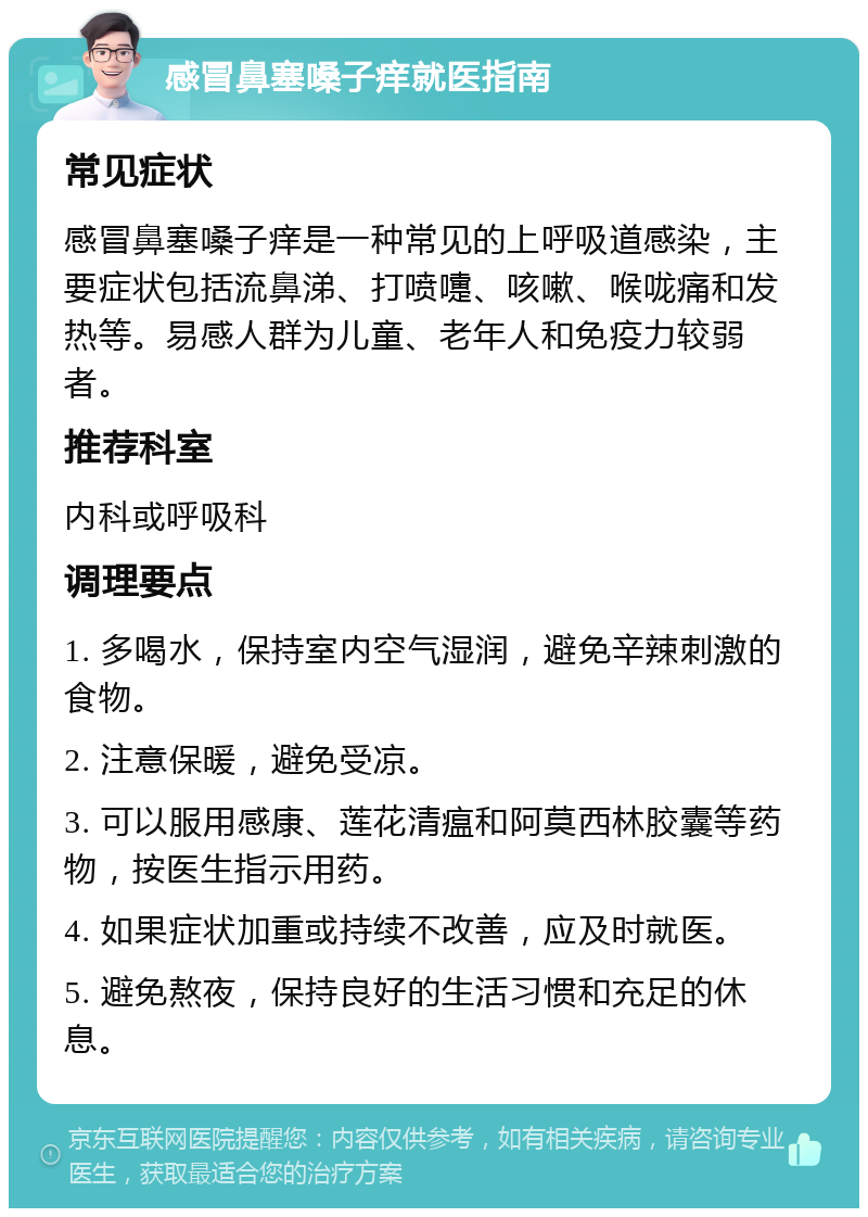 感冒鼻塞嗓子痒就医指南 常见症状 感冒鼻塞嗓子痒是一种常见的上呼吸道感染，主要症状包括流鼻涕、打喷嚏、咳嗽、喉咙痛和发热等。易感人群为儿童、老年人和免疫力较弱者。 推荐科室 内科或呼吸科 调理要点 1. 多喝水，保持室内空气湿润，避免辛辣刺激的食物。 2. 注意保暖，避免受凉。 3. 可以服用感康、莲花清瘟和阿莫西林胶囊等药物，按医生指示用药。 4. 如果症状加重或持续不改善，应及时就医。 5. 避免熬夜，保持良好的生活习惯和充足的休息。