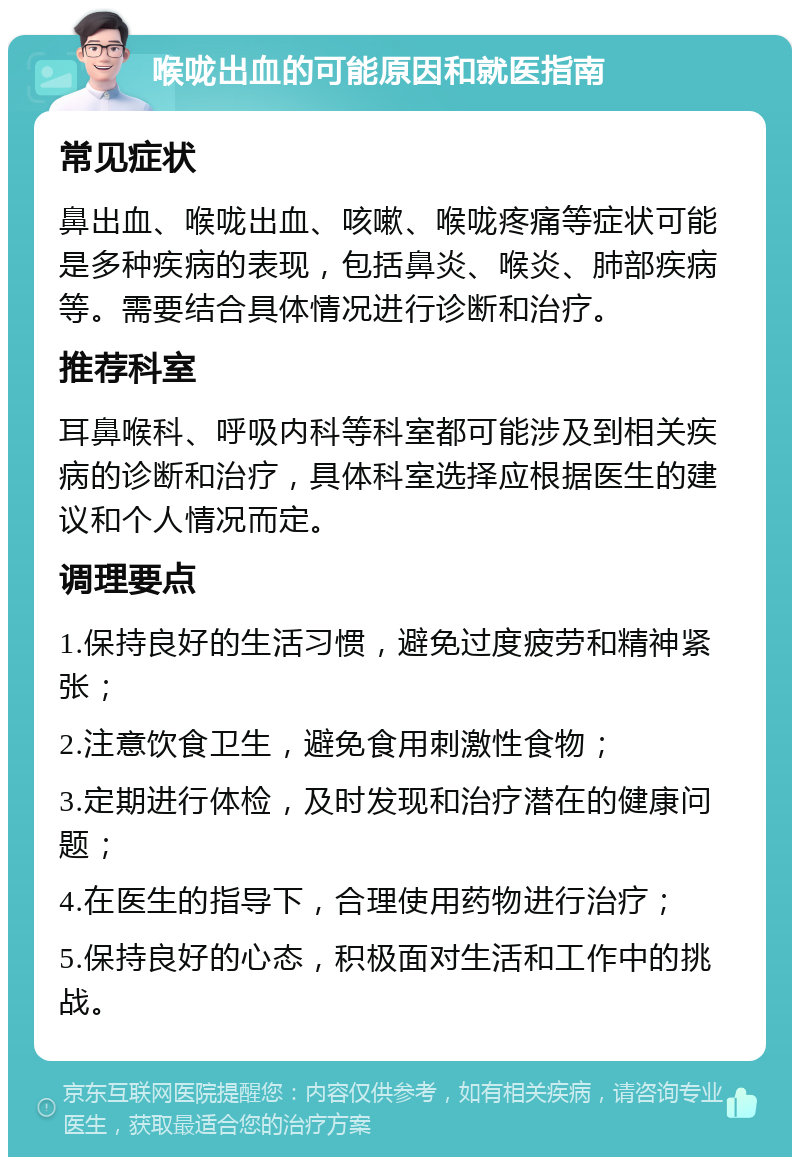 喉咙出血的可能原因和就医指南 常见症状 鼻出血、喉咙出血、咳嗽、喉咙疼痛等症状可能是多种疾病的表现，包括鼻炎、喉炎、肺部疾病等。需要结合具体情况进行诊断和治疗。 推荐科室 耳鼻喉科、呼吸内科等科室都可能涉及到相关疾病的诊断和治疗，具体科室选择应根据医生的建议和个人情况而定。 调理要点 1.保持良好的生活习惯，避免过度疲劳和精神紧张； 2.注意饮食卫生，避免食用刺激性食物； 3.定期进行体检，及时发现和治疗潜在的健康问题； 4.在医生的指导下，合理使用药物进行治疗； 5.保持良好的心态，积极面对生活和工作中的挑战。