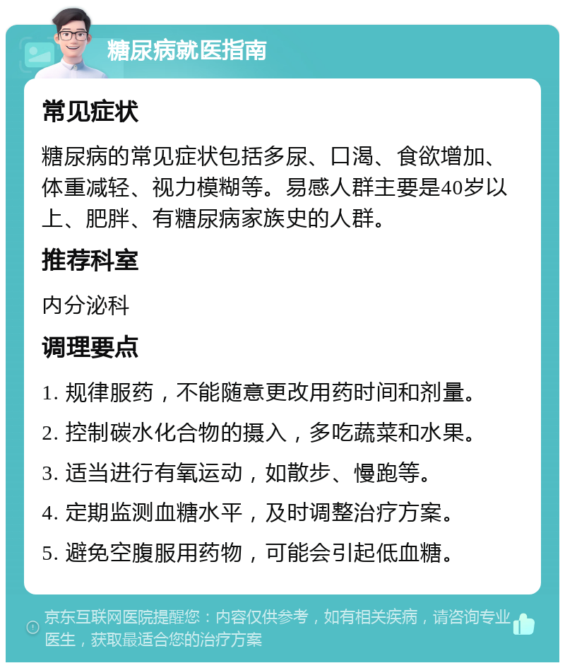 糖尿病就医指南 常见症状 糖尿病的常见症状包括多尿、口渴、食欲增加、体重减轻、视力模糊等。易感人群主要是40岁以上、肥胖、有糖尿病家族史的人群。 推荐科室 内分泌科 调理要点 1. 规律服药，不能随意更改用药时间和剂量。 2. 控制碳水化合物的摄入，多吃蔬菜和水果。 3. 适当进行有氧运动，如散步、慢跑等。 4. 定期监测血糖水平，及时调整治疗方案。 5. 避免空腹服用药物，可能会引起低血糖。