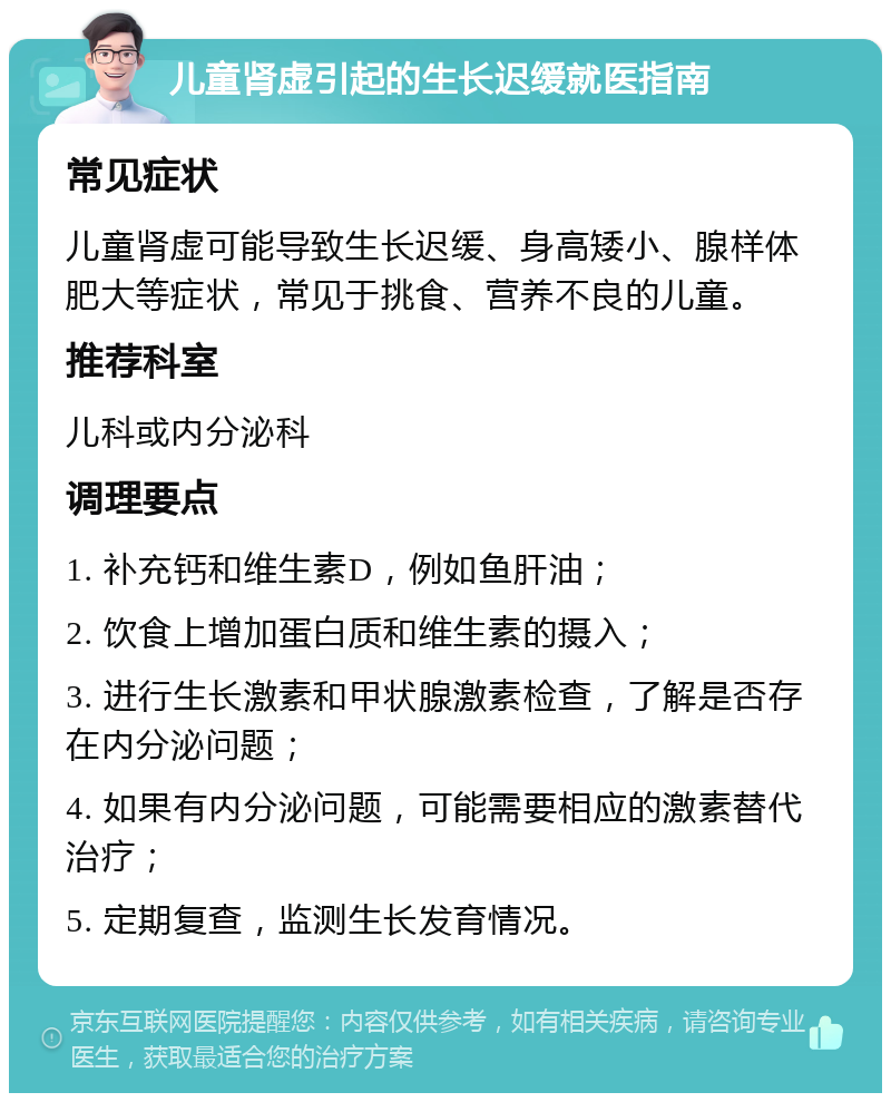 儿童肾虚引起的生长迟缓就医指南 常见症状 儿童肾虚可能导致生长迟缓、身高矮小、腺样体肥大等症状，常见于挑食、营养不良的儿童。 推荐科室 儿科或内分泌科 调理要点 1. 补充钙和维生素D，例如鱼肝油； 2. 饮食上增加蛋白质和维生素的摄入； 3. 进行生长激素和甲状腺激素检查，了解是否存在内分泌问题； 4. 如果有内分泌问题，可能需要相应的激素替代治疗； 5. 定期复查，监测生长发育情况。