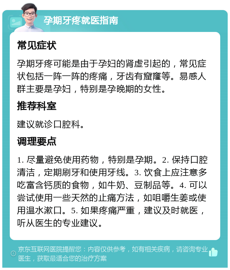 孕期牙疼就医指南 常见症状 孕期牙疼可能是由于孕妇的肾虚引起的，常见症状包括一阵一阵的疼痛，牙齿有窟窿等。易感人群主要是孕妇，特别是孕晚期的女性。 推荐科室 建议就诊口腔科。 调理要点 1. 尽量避免使用药物，特别是孕期。2. 保持口腔清洁，定期刷牙和使用牙线。3. 饮食上应注意多吃富含钙质的食物，如牛奶、豆制品等。4. 可以尝试使用一些天然的止痛方法，如咀嚼生姜或使用温水漱口。5. 如果疼痛严重，建议及时就医，听从医生的专业建议。