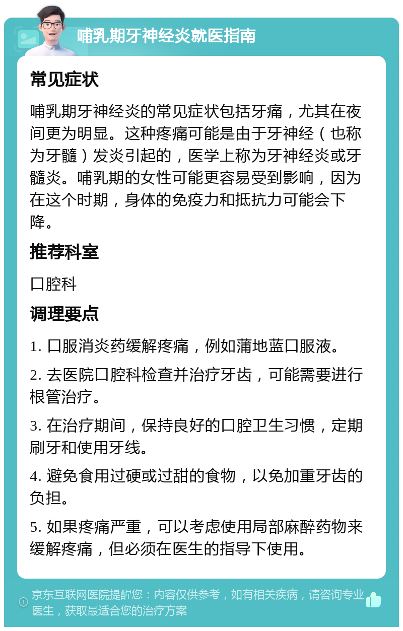 哺乳期牙神经炎就医指南 常见症状 哺乳期牙神经炎的常见症状包括牙痛，尤其在夜间更为明显。这种疼痛可能是由于牙神经（也称为牙髓）发炎引起的，医学上称为牙神经炎或牙髓炎。哺乳期的女性可能更容易受到影响，因为在这个时期，身体的免疫力和抵抗力可能会下降。 推荐科室 口腔科 调理要点 1. 口服消炎药缓解疼痛，例如蒲地蓝口服液。 2. 去医院口腔科检查并治疗牙齿，可能需要进行根管治疗。 3. 在治疗期间，保持良好的口腔卫生习惯，定期刷牙和使用牙线。 4. 避免食用过硬或过甜的食物，以免加重牙齿的负担。 5. 如果疼痛严重，可以考虑使用局部麻醉药物来缓解疼痛，但必须在医生的指导下使用。