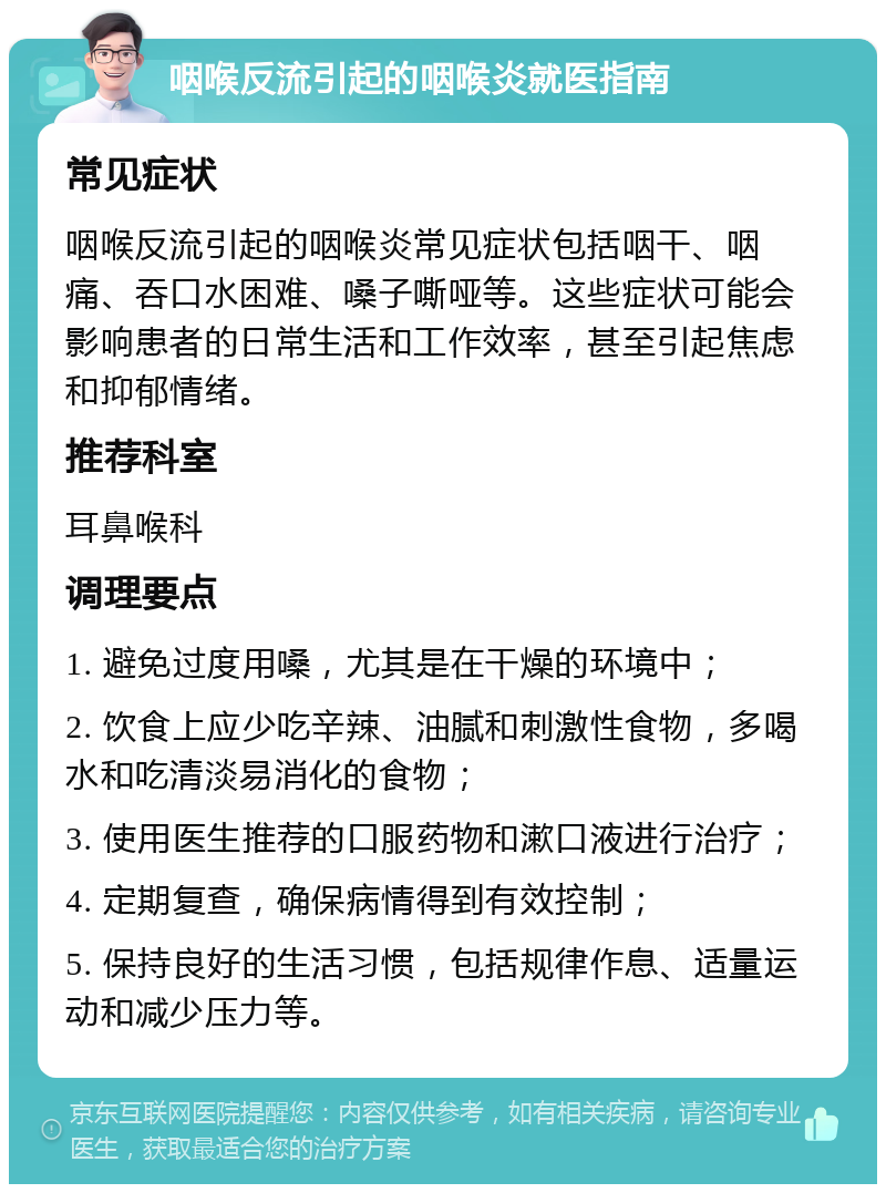 咽喉反流引起的咽喉炎就医指南 常见症状 咽喉反流引起的咽喉炎常见症状包括咽干、咽痛、吞口水困难、嗓子嘶哑等。这些症状可能会影响患者的日常生活和工作效率，甚至引起焦虑和抑郁情绪。 推荐科室 耳鼻喉科 调理要点 1. 避免过度用嗓，尤其是在干燥的环境中； 2. 饮食上应少吃辛辣、油腻和刺激性食物，多喝水和吃清淡易消化的食物； 3. 使用医生推荐的口服药物和漱口液进行治疗； 4. 定期复查，确保病情得到有效控制； 5. 保持良好的生活习惯，包括规律作息、适量运动和减少压力等。