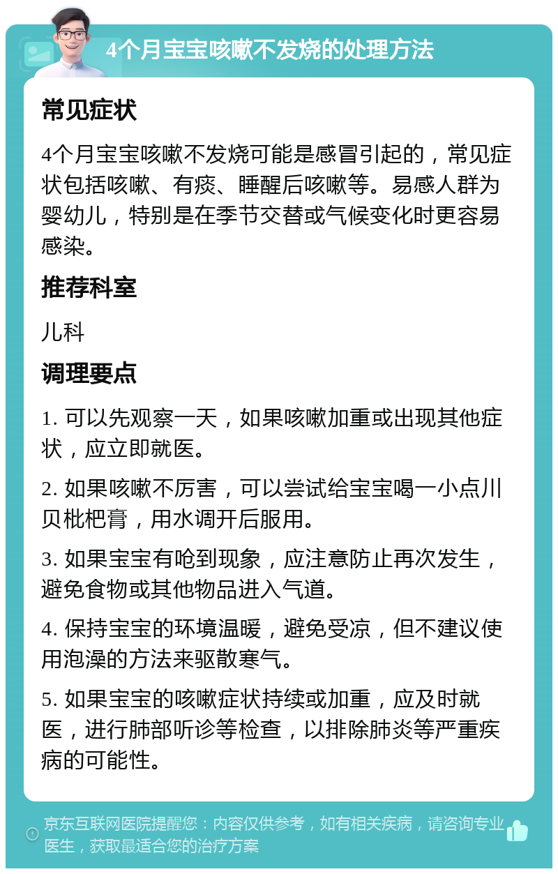 4个月宝宝咳嗽不发烧的处理方法 常见症状 4个月宝宝咳嗽不发烧可能是感冒引起的，常见症状包括咳嗽、有痰、睡醒后咳嗽等。易感人群为婴幼儿，特别是在季节交替或气候变化时更容易感染。 推荐科室 儿科 调理要点 1. 可以先观察一天，如果咳嗽加重或出现其他症状，应立即就医。 2. 如果咳嗽不厉害，可以尝试给宝宝喝一小点川贝枇杷膏，用水调开后服用。 3. 如果宝宝有呛到现象，应注意防止再次发生，避免食物或其他物品进入气道。 4. 保持宝宝的环境温暖，避免受凉，但不建议使用泡澡的方法来驱散寒气。 5. 如果宝宝的咳嗽症状持续或加重，应及时就医，进行肺部听诊等检查，以排除肺炎等严重疾病的可能性。