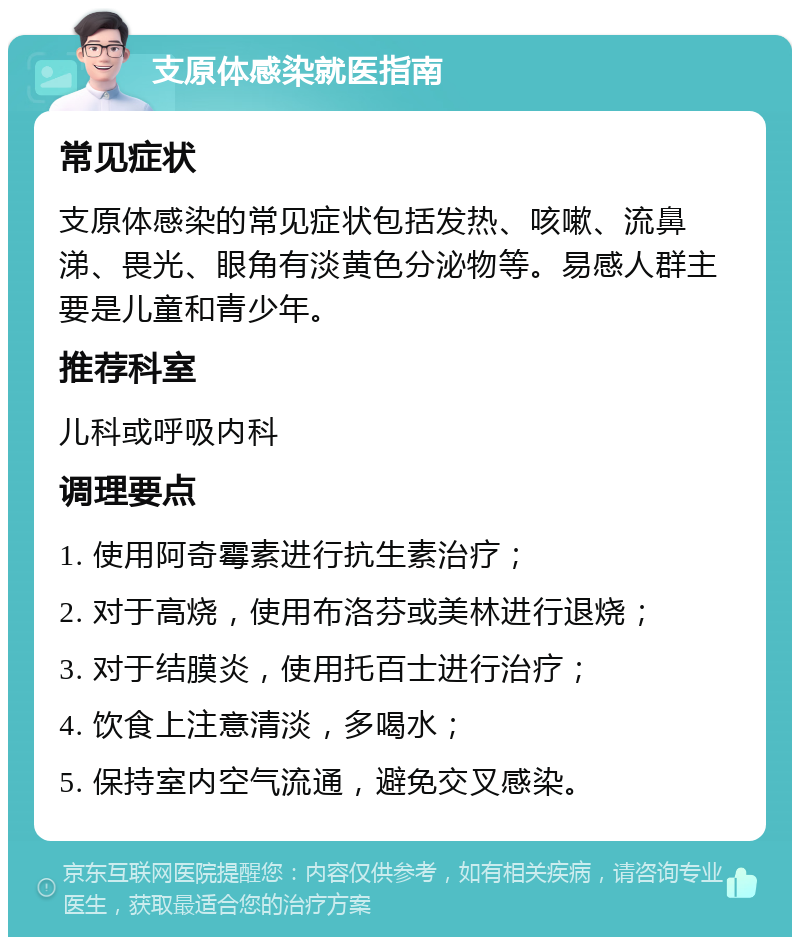 支原体感染就医指南 常见症状 支原体感染的常见症状包括发热、咳嗽、流鼻涕、畏光、眼角有淡黄色分泌物等。易感人群主要是儿童和青少年。 推荐科室 儿科或呼吸内科 调理要点 1. 使用阿奇霉素进行抗生素治疗； 2. 对于高烧，使用布洛芬或美林进行退烧； 3. 对于结膜炎，使用托百士进行治疗； 4. 饮食上注意清淡，多喝水； 5. 保持室内空气流通，避免交叉感染。