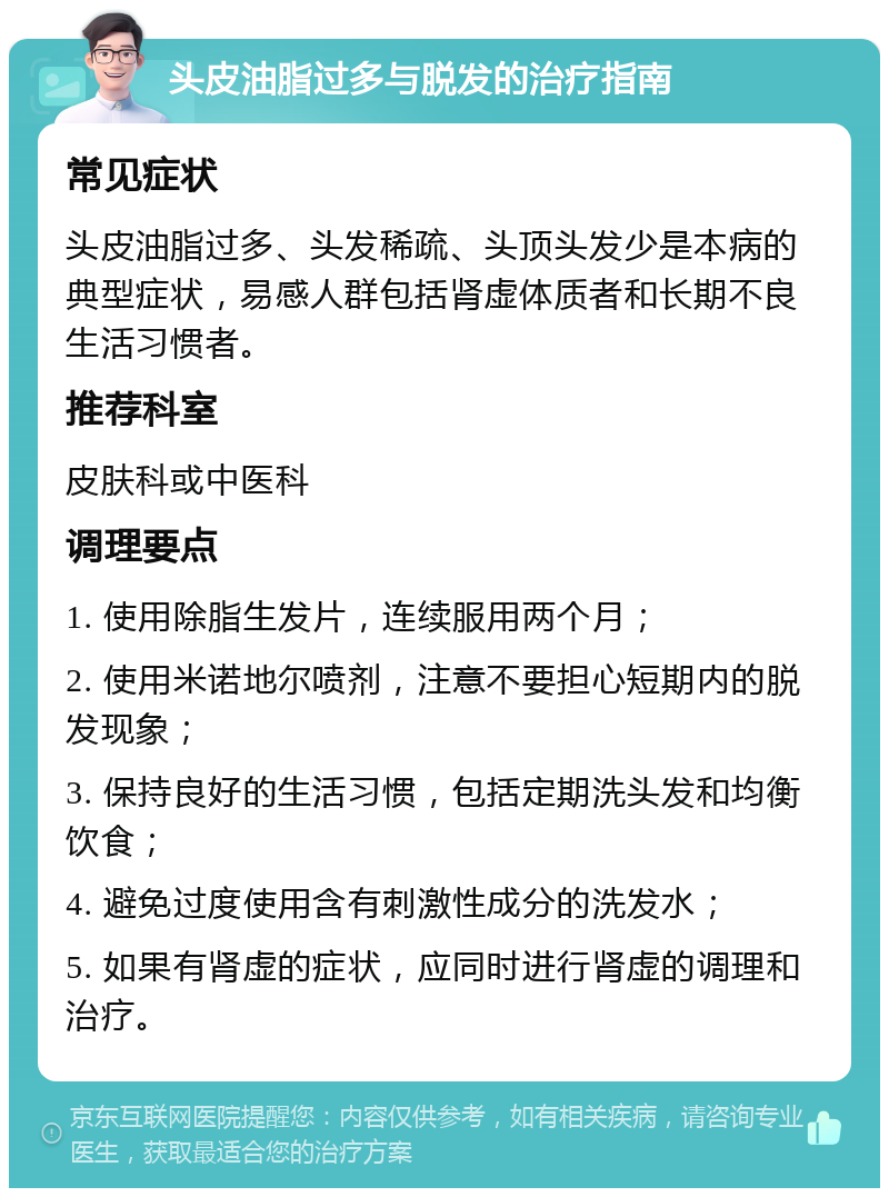 头皮油脂过多与脱发的治疗指南 常见症状 头皮油脂过多、头发稀疏、头顶头发少是本病的典型症状，易感人群包括肾虚体质者和长期不良生活习惯者。 推荐科室 皮肤科或中医科 调理要点 1. 使用除脂生发片，连续服用两个月； 2. 使用米诺地尔喷剂，注意不要担心短期内的脱发现象； 3. 保持良好的生活习惯，包括定期洗头发和均衡饮食； 4. 避免过度使用含有刺激性成分的洗发水； 5. 如果有肾虚的症状，应同时进行肾虚的调理和治疗。