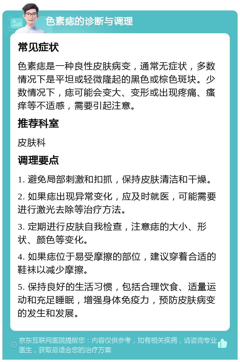 色素痣的诊断与调理 常见症状 色素痣是一种良性皮肤病变，通常无症状，多数情况下是平坦或轻微隆起的黑色或棕色斑块。少数情况下，痣可能会变大、变形或出现疼痛、瘙痒等不适感，需要引起注意。 推荐科室 皮肤科 调理要点 1. 避免局部刺激和扣抓，保持皮肤清洁和干燥。 2. 如果痣出现异常变化，应及时就医，可能需要进行激光去除等治疗方法。 3. 定期进行皮肤自我检查，注意痣的大小、形状、颜色等变化。 4. 如果痣位于易受摩擦的部位，建议穿着合适的鞋袜以减少摩擦。 5. 保持良好的生活习惯，包括合理饮食、适量运动和充足睡眠，增强身体免疫力，预防皮肤病变的发生和发展。