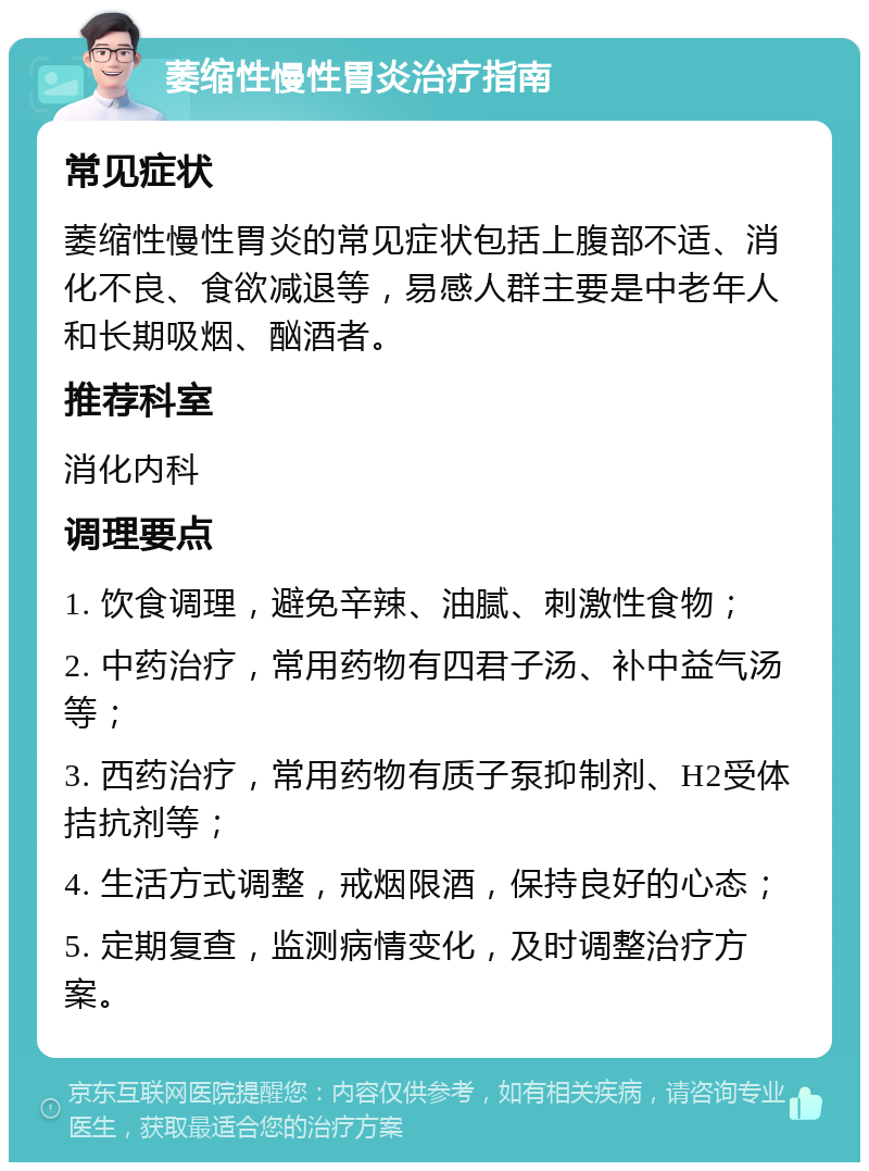 萎缩性慢性胃炎治疗指南 常见症状 萎缩性慢性胃炎的常见症状包括上腹部不适、消化不良、食欲减退等，易感人群主要是中老年人和长期吸烟、酗酒者。 推荐科室 消化内科 调理要点 1. 饮食调理，避免辛辣、油腻、刺激性食物； 2. 中药治疗，常用药物有四君子汤、补中益气汤等； 3. 西药治疗，常用药物有质子泵抑制剂、H2受体拮抗剂等； 4. 生活方式调整，戒烟限酒，保持良好的心态； 5. 定期复查，监测病情变化，及时调整治疗方案。