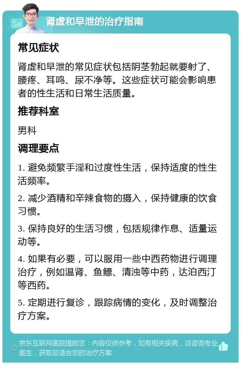 肾虚和早泄的治疗指南 常见症状 肾虚和早泄的常见症状包括阴茎勃起就要射了、腰疼、耳鸣、尿不净等。这些症状可能会影响患者的性生活和日常生活质量。 推荐科室 男科 调理要点 1. 避免频繁手淫和过度性生活，保持适度的性生活频率。 2. 减少酒精和辛辣食物的摄入，保持健康的饮食习惯。 3. 保持良好的生活习惯，包括规律作息、适量运动等。 4. 如果有必要，可以服用一些中西药物进行调理治疗，例如温肾、鱼鳔、清浊等中药，达泊西汀等西药。 5. 定期进行复诊，跟踪病情的变化，及时调整治疗方案。