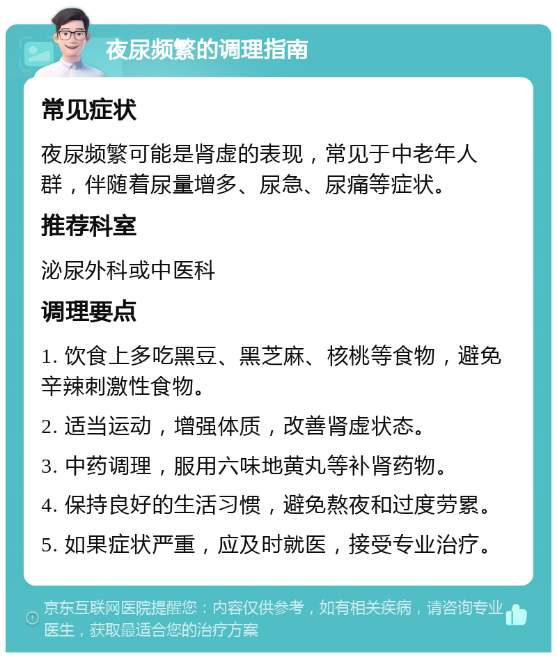 夜尿频繁的调理指南 常见症状 夜尿频繁可能是肾虚的表现，常见于中老年人群，伴随着尿量增多、尿急、尿痛等症状。 推荐科室 泌尿外科或中医科 调理要点 1. 饮食上多吃黑豆、黑芝麻、核桃等食物，避免辛辣刺激性食物。 2. 适当运动，增强体质，改善肾虚状态。 3. 中药调理，服用六味地黄丸等补肾药物。 4. 保持良好的生活习惯，避免熬夜和过度劳累。 5. 如果症状严重，应及时就医，接受专业治疗。