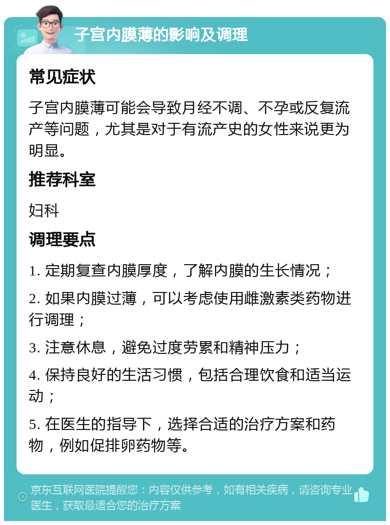 子宫内膜薄的影响及调理 常见症状 子宫内膜薄可能会导致月经不调、不孕或反复流产等问题，尤其是对于有流产史的女性来说更为明显。 推荐科室 妇科 调理要点 1. 定期复查内膜厚度，了解内膜的生长情况； 2. 如果内膜过薄，可以考虑使用雌激素类药物进行调理； 3. 注意休息，避免过度劳累和精神压力； 4. 保持良好的生活习惯，包括合理饮食和适当运动； 5. 在医生的指导下，选择合适的治疗方案和药物，例如促排卵药物等。