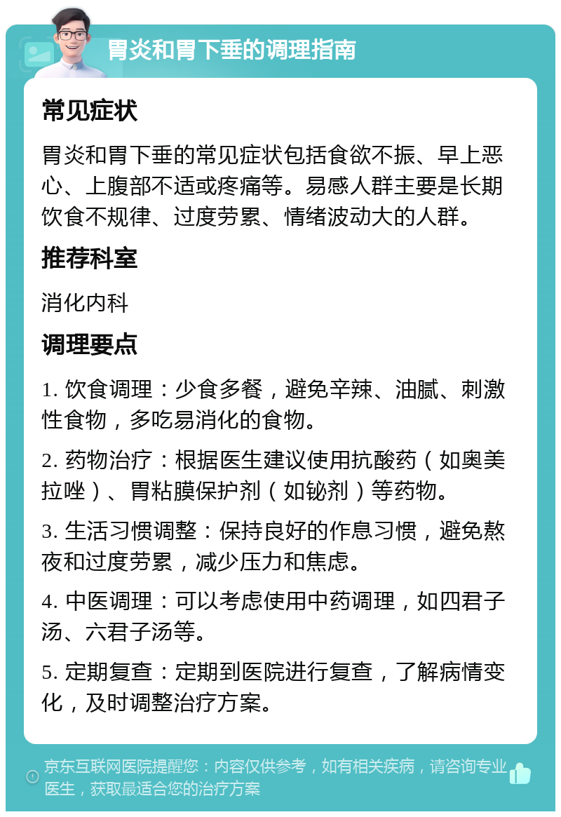 胃炎和胃下垂的调理指南 常见症状 胃炎和胃下垂的常见症状包括食欲不振、早上恶心、上腹部不适或疼痛等。易感人群主要是长期饮食不规律、过度劳累、情绪波动大的人群。 推荐科室 消化内科 调理要点 1. 饮食调理：少食多餐，避免辛辣、油腻、刺激性食物，多吃易消化的食物。 2. 药物治疗：根据医生建议使用抗酸药（如奥美拉唑）、胃粘膜保护剂（如铋剂）等药物。 3. 生活习惯调整：保持良好的作息习惯，避免熬夜和过度劳累，减少压力和焦虑。 4. 中医调理：可以考虑使用中药调理，如四君子汤、六君子汤等。 5. 定期复查：定期到医院进行复查，了解病情变化，及时调整治疗方案。