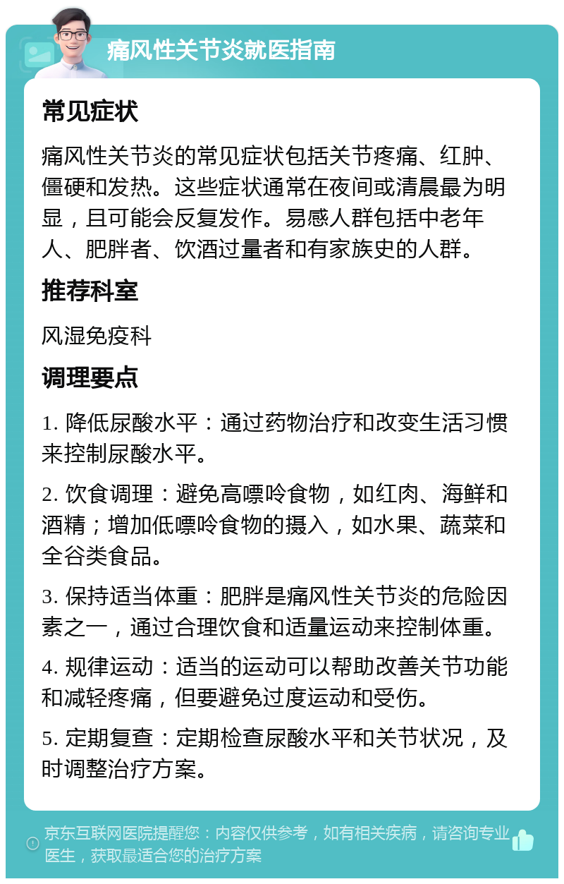 痛风性关节炎就医指南 常见症状 痛风性关节炎的常见症状包括关节疼痛、红肿、僵硬和发热。这些症状通常在夜间或清晨最为明显，且可能会反复发作。易感人群包括中老年人、肥胖者、饮酒过量者和有家族史的人群。 推荐科室 风湿免疫科 调理要点 1. 降低尿酸水平：通过药物治疗和改变生活习惯来控制尿酸水平。 2. 饮食调理：避免高嘌呤食物，如红肉、海鲜和酒精；增加低嘌呤食物的摄入，如水果、蔬菜和全谷类食品。 3. 保持适当体重：肥胖是痛风性关节炎的危险因素之一，通过合理饮食和适量运动来控制体重。 4. 规律运动：适当的运动可以帮助改善关节功能和减轻疼痛，但要避免过度运动和受伤。 5. 定期复查：定期检查尿酸水平和关节状况，及时调整治疗方案。