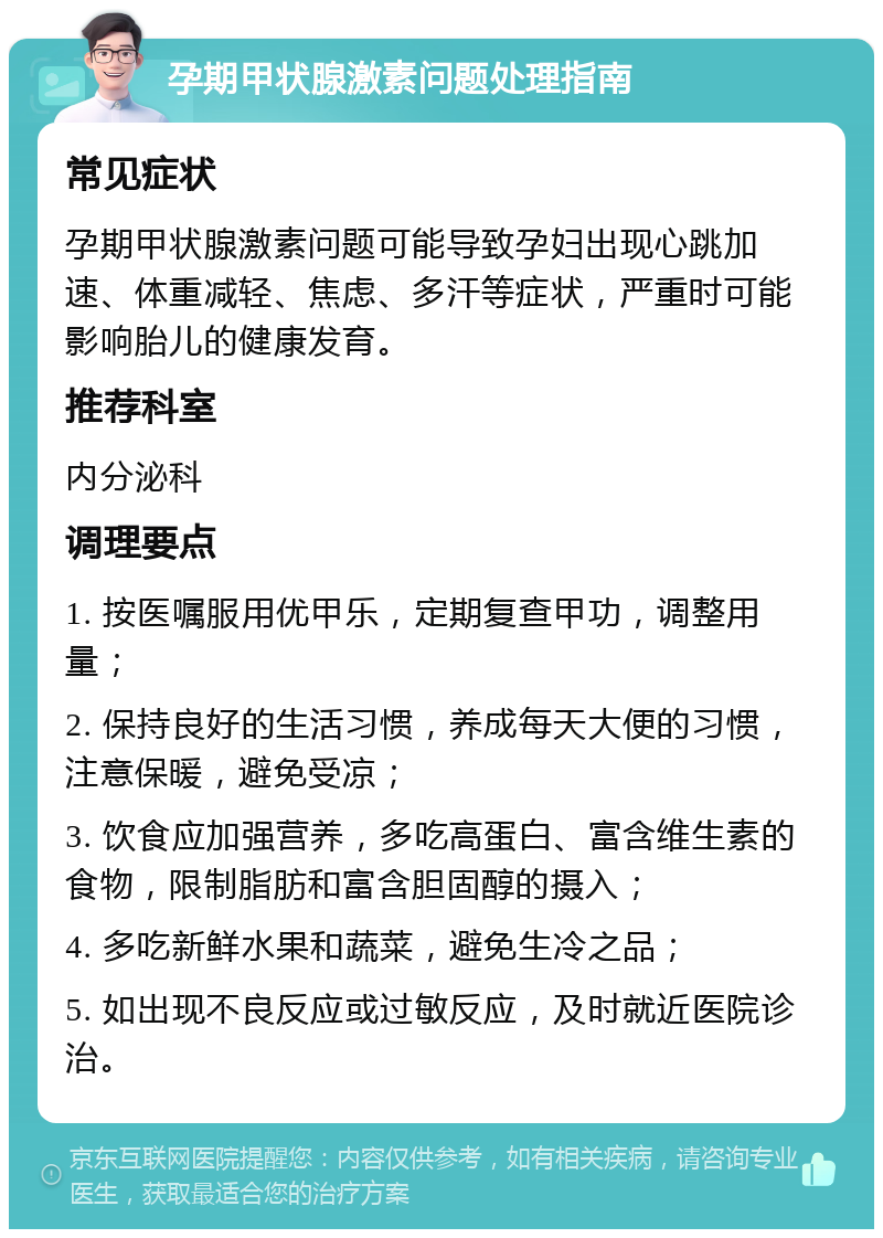 孕期甲状腺激素问题处理指南 常见症状 孕期甲状腺激素问题可能导致孕妇出现心跳加速、体重减轻、焦虑、多汗等症状，严重时可能影响胎儿的健康发育。 推荐科室 内分泌科 调理要点 1. 按医嘱服用优甲乐，定期复查甲功，调整用量； 2. 保持良好的生活习惯，养成每天大便的习惯，注意保暖，避免受凉； 3. 饮食应加强营养，多吃高蛋白、富含维生素的食物，限制脂肪和富含胆固醇的摄入； 4. 多吃新鲜水果和蔬菜，避免生冷之品； 5. 如出现不良反应或过敏反应，及时就近医院诊治。