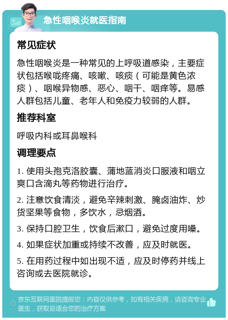 急性咽喉炎就医指南 常见症状 急性咽喉炎是一种常见的上呼吸道感染，主要症状包括喉咙疼痛、咳嗽、咳痰（可能是黄色浓痰）、咽喉异物感、恶心、咽干、咽痒等。易感人群包括儿童、老年人和免疫力较弱的人群。 推荐科室 呼吸内科或耳鼻喉科 调理要点 1. 使用头孢克洛胶囊、蒲地蓝消炎口服液和咽立爽口含滴丸等药物进行治疗。 2. 注意饮食清淡，避免辛辣刺激、腌卤油炸、炒货坚果等食物，多饮水，忌烟酒。 3. 保持口腔卫生，饮食后漱口，避免过度用嗓。 4. 如果症状加重或持续不改善，应及时就医。 5. 在用药过程中如出现不适，应及时停药并线上咨询或去医院就诊。