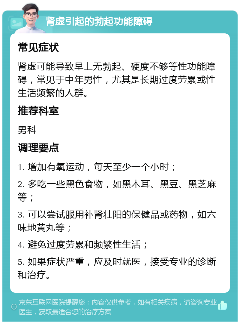 肾虚引起的勃起功能障碍 常见症状 肾虚可能导致早上无勃起、硬度不够等性功能障碍，常见于中年男性，尤其是长期过度劳累或性生活频繁的人群。 推荐科室 男科 调理要点 1. 增加有氧运动，每天至少一个小时； 2. 多吃一些黑色食物，如黑木耳、黑豆、黑芝麻等； 3. 可以尝试服用补肾壮阳的保健品或药物，如六味地黄丸等； 4. 避免过度劳累和频繁性生活； 5. 如果症状严重，应及时就医，接受专业的诊断和治疗。