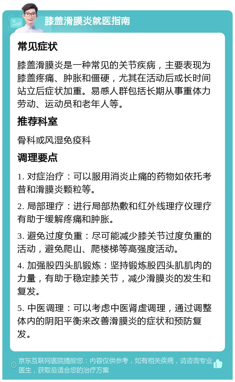 膝盖滑膜炎就医指南 常见症状 膝盖滑膜炎是一种常见的关节疾病，主要表现为膝盖疼痛、肿胀和僵硬，尤其在活动后或长时间站立后症状加重。易感人群包括长期从事重体力劳动、运动员和老年人等。 推荐科室 骨科或风湿免疫科 调理要点 1. 对症治疗：可以服用消炎止痛的药物如依托考昔和滑膜炎颗粒等。 2. 局部理疗：进行局部热敷和红外线理疗仪理疗有助于缓解疼痛和肿胀。 3. 避免过度负重：尽可能减少膝关节过度负重的活动，避免爬山、爬楼梯等高强度活动。 4. 加强股四头肌锻炼：坚持锻炼股四头肌肌肉的力量，有助于稳定膝关节，减少滑膜炎的发生和复发。 5. 中医调理：可以考虑中医肾虚调理，通过调整体内的阴阳平衡来改善滑膜炎的症状和预防复发。