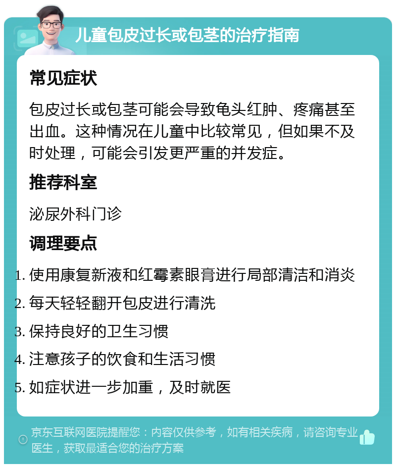 儿童包皮过长或包茎的治疗指南 常见症状 包皮过长或包茎可能会导致龟头红肿、疼痛甚至出血。这种情况在儿童中比较常见，但如果不及时处理，可能会引发更严重的并发症。 推荐科室 泌尿外科门诊 调理要点 使用康复新液和红霉素眼膏进行局部清洁和消炎 每天轻轻翻开包皮进行清洗 保持良好的卫生习惯 注意孩子的饮食和生活习惯 如症状进一步加重，及时就医