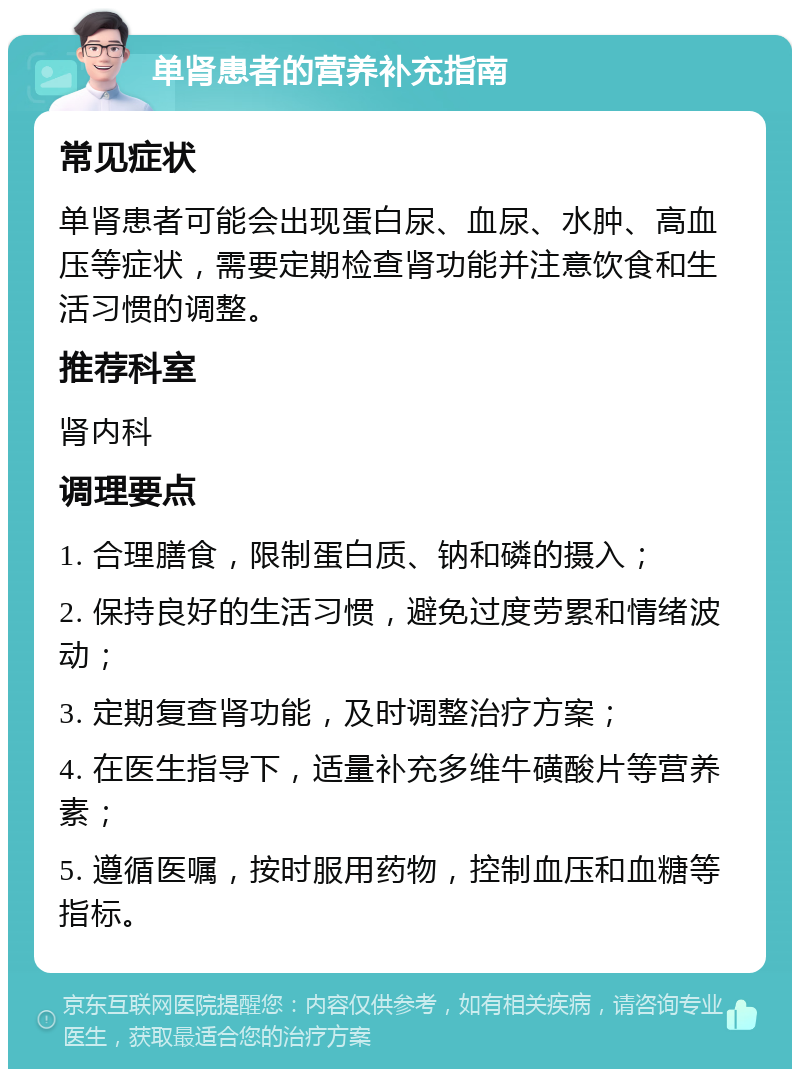 单肾患者的营养补充指南 常见症状 单肾患者可能会出现蛋白尿、血尿、水肿、高血压等症状，需要定期检查肾功能并注意饮食和生活习惯的调整。 推荐科室 肾内科 调理要点 1. 合理膳食，限制蛋白质、钠和磷的摄入； 2. 保持良好的生活习惯，避免过度劳累和情绪波动； 3. 定期复查肾功能，及时调整治疗方案； 4. 在医生指导下，适量补充多维牛磺酸片等营养素； 5. 遵循医嘱，按时服用药物，控制血压和血糖等指标。