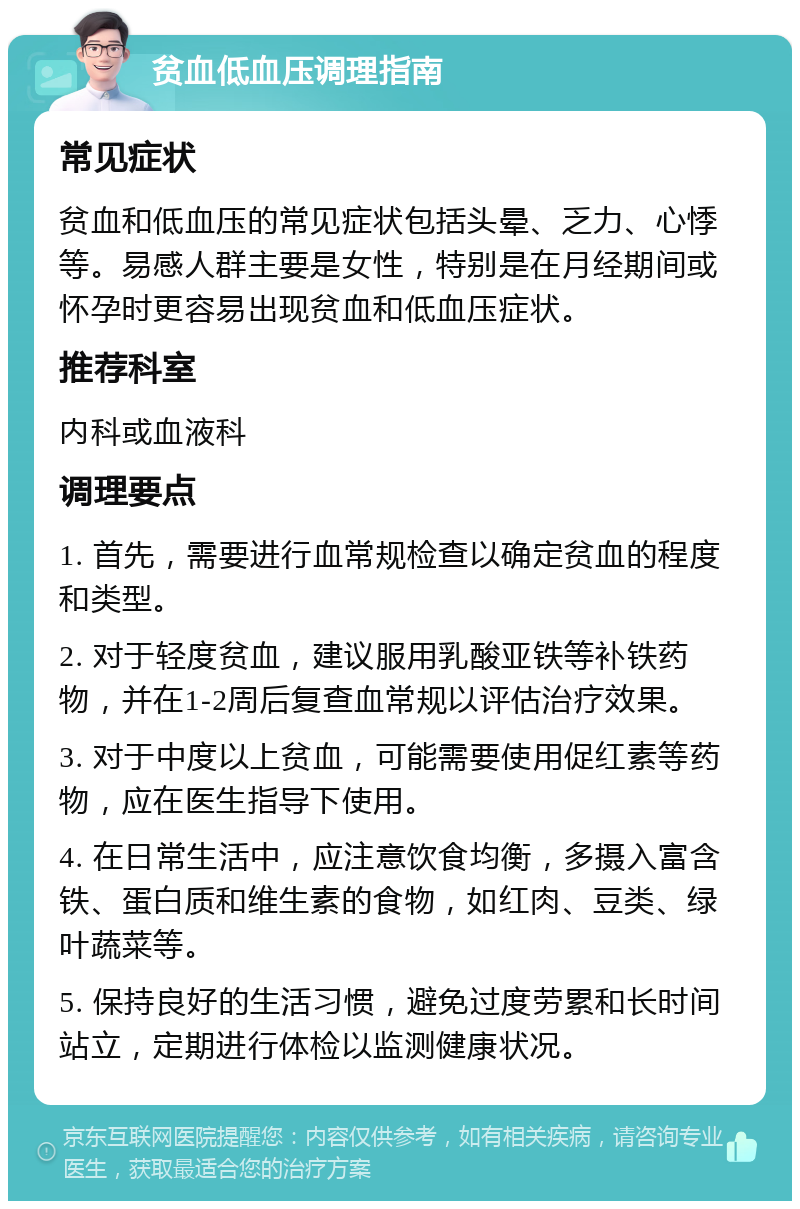 贫血低血压调理指南 常见症状 贫血和低血压的常见症状包括头晕、乏力、心悸等。易感人群主要是女性，特别是在月经期间或怀孕时更容易出现贫血和低血压症状。 推荐科室 内科或血液科 调理要点 1. 首先，需要进行血常规检查以确定贫血的程度和类型。 2. 对于轻度贫血，建议服用乳酸亚铁等补铁药物，并在1-2周后复查血常规以评估治疗效果。 3. 对于中度以上贫血，可能需要使用促红素等药物，应在医生指导下使用。 4. 在日常生活中，应注意饮食均衡，多摄入富含铁、蛋白质和维生素的食物，如红肉、豆类、绿叶蔬菜等。 5. 保持良好的生活习惯，避免过度劳累和长时间站立，定期进行体检以监测健康状况。