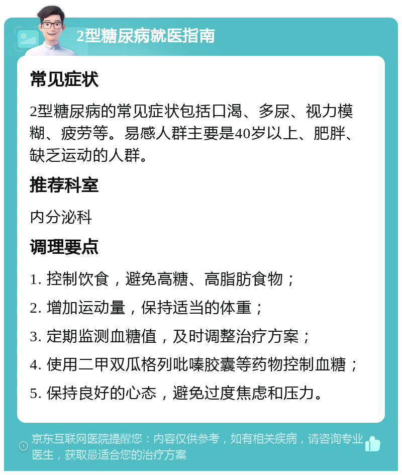 2型糖尿病就医指南 常见症状 2型糖尿病的常见症状包括口渴、多尿、视力模糊、疲劳等。易感人群主要是40岁以上、肥胖、缺乏运动的人群。 推荐科室 内分泌科 调理要点 1. 控制饮食，避免高糖、高脂肪食物； 2. 增加运动量，保持适当的体重； 3. 定期监测血糖值，及时调整治疗方案； 4. 使用二甲双瓜格列吡嗪胶囊等药物控制血糖； 5. 保持良好的心态，避免过度焦虑和压力。