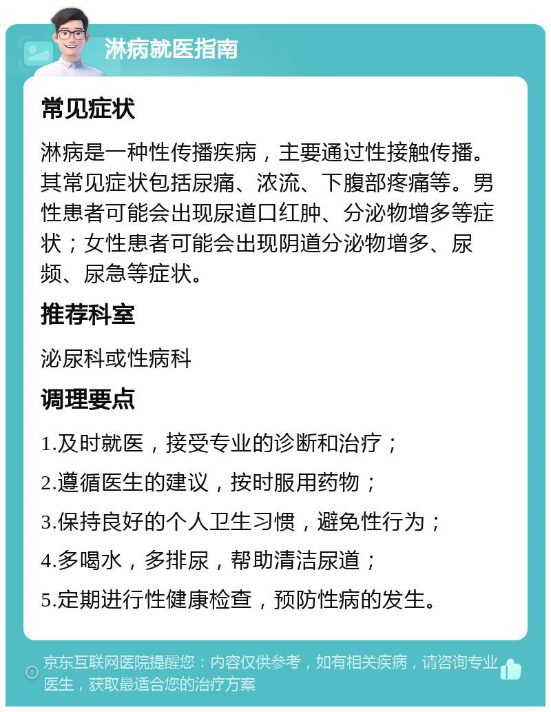 淋病就医指南 常见症状 淋病是一种性传播疾病，主要通过性接触传播。其常见症状包括尿痛、浓流、下腹部疼痛等。男性患者可能会出现尿道口红肿、分泌物增多等症状；女性患者可能会出现阴道分泌物增多、尿频、尿急等症状。 推荐科室 泌尿科或性病科 调理要点 1.及时就医，接受专业的诊断和治疗； 2.遵循医生的建议，按时服用药物； 3.保持良好的个人卫生习惯，避免性行为； 4.多喝水，多排尿，帮助清洁尿道； 5.定期进行性健康检查，预防性病的发生。