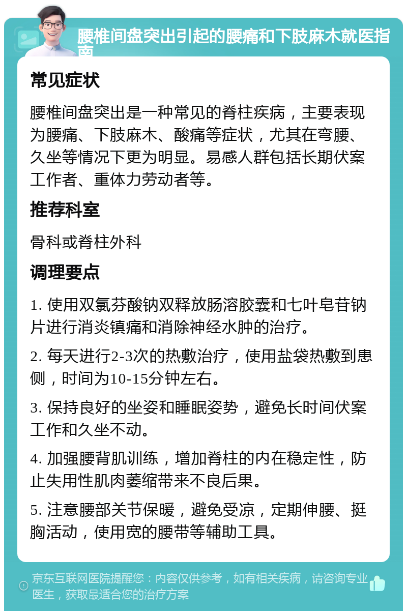 腰椎间盘突出引起的腰痛和下肢麻木就医指南 常见症状 腰椎间盘突出是一种常见的脊柱疾病，主要表现为腰痛、下肢麻木、酸痛等症状，尤其在弯腰、久坐等情况下更为明显。易感人群包括长期伏案工作者、重体力劳动者等。 推荐科室 骨科或脊柱外科 调理要点 1. 使用双氯芬酸钠双释放肠溶胶囊和七叶皂苷钠片进行消炎镇痛和消除神经水肿的治疗。 2. 每天进行2-3次的热敷治疗，使用盐袋热敷到患侧，时间为10-15分钟左右。 3. 保持良好的坐姿和睡眠姿势，避免长时间伏案工作和久坐不动。 4. 加强腰背肌训练，增加脊柱的内在稳定性，防止失用性肌肉萎缩带来不良后果。 5. 注意腰部关节保暖，避免受凉，定期伸腰、挺胸活动，使用宽的腰带等辅助工具。