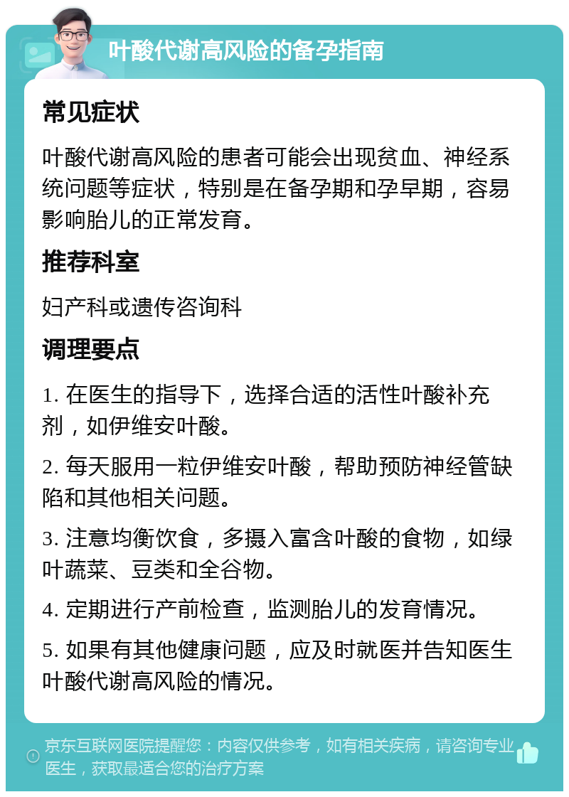 叶酸代谢高风险的备孕指南 常见症状 叶酸代谢高风险的患者可能会出现贫血、神经系统问题等症状，特别是在备孕期和孕早期，容易影响胎儿的正常发育。 推荐科室 妇产科或遗传咨询科 调理要点 1. 在医生的指导下，选择合适的活性叶酸补充剂，如伊维安叶酸。 2. 每天服用一粒伊维安叶酸，帮助预防神经管缺陷和其他相关问题。 3. 注意均衡饮食，多摄入富含叶酸的食物，如绿叶蔬菜、豆类和全谷物。 4. 定期进行产前检查，监测胎儿的发育情况。 5. 如果有其他健康问题，应及时就医并告知医生叶酸代谢高风险的情况。