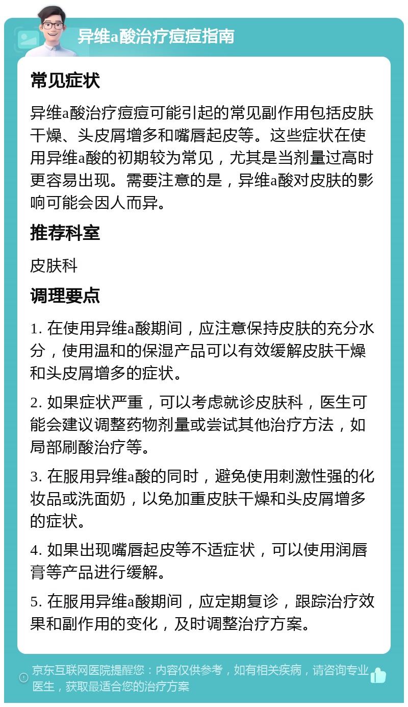 异维a酸治疗痘痘指南 常见症状 异维a酸治疗痘痘可能引起的常见副作用包括皮肤干燥、头皮屑增多和嘴唇起皮等。这些症状在使用异维a酸的初期较为常见，尤其是当剂量过高时更容易出现。需要注意的是，异维a酸对皮肤的影响可能会因人而异。 推荐科室 皮肤科 调理要点 1. 在使用异维a酸期间，应注意保持皮肤的充分水分，使用温和的保湿产品可以有效缓解皮肤干燥和头皮屑增多的症状。 2. 如果症状严重，可以考虑就诊皮肤科，医生可能会建议调整药物剂量或尝试其他治疗方法，如局部刷酸治疗等。 3. 在服用异维a酸的同时，避免使用刺激性强的化妆品或洗面奶，以免加重皮肤干燥和头皮屑增多的症状。 4. 如果出现嘴唇起皮等不适症状，可以使用润唇膏等产品进行缓解。 5. 在服用异维a酸期间，应定期复诊，跟踪治疗效果和副作用的变化，及时调整治疗方案。