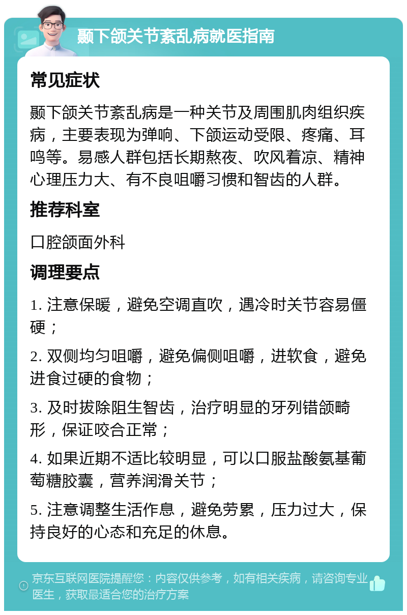 颞下颌关节紊乱病就医指南 常见症状 颞下颌关节紊乱病是一种关节及周围肌肉组织疾病，主要表现为弹响、下颌运动受限、疼痛、耳鸣等。易感人群包括长期熬夜、吹风着凉、精神心理压力大、有不良咀嚼习惯和智齿的人群。 推荐科室 口腔颌面外科 调理要点 1. 注意保暖，避免空调直吹，遇冷时关节容易僵硬； 2. 双侧均匀咀嚼，避免偏侧咀嚼，进软食，避免进食过硬的食物； 3. 及时拔除阻生智齿，治疗明显的牙列错颌畸形，保证咬合正常； 4. 如果近期不适比较明显，可以口服盐酸氨基葡萄糖胶囊，营养润滑关节； 5. 注意调整生活作息，避免劳累，压力过大，保持良好的心态和充足的休息。