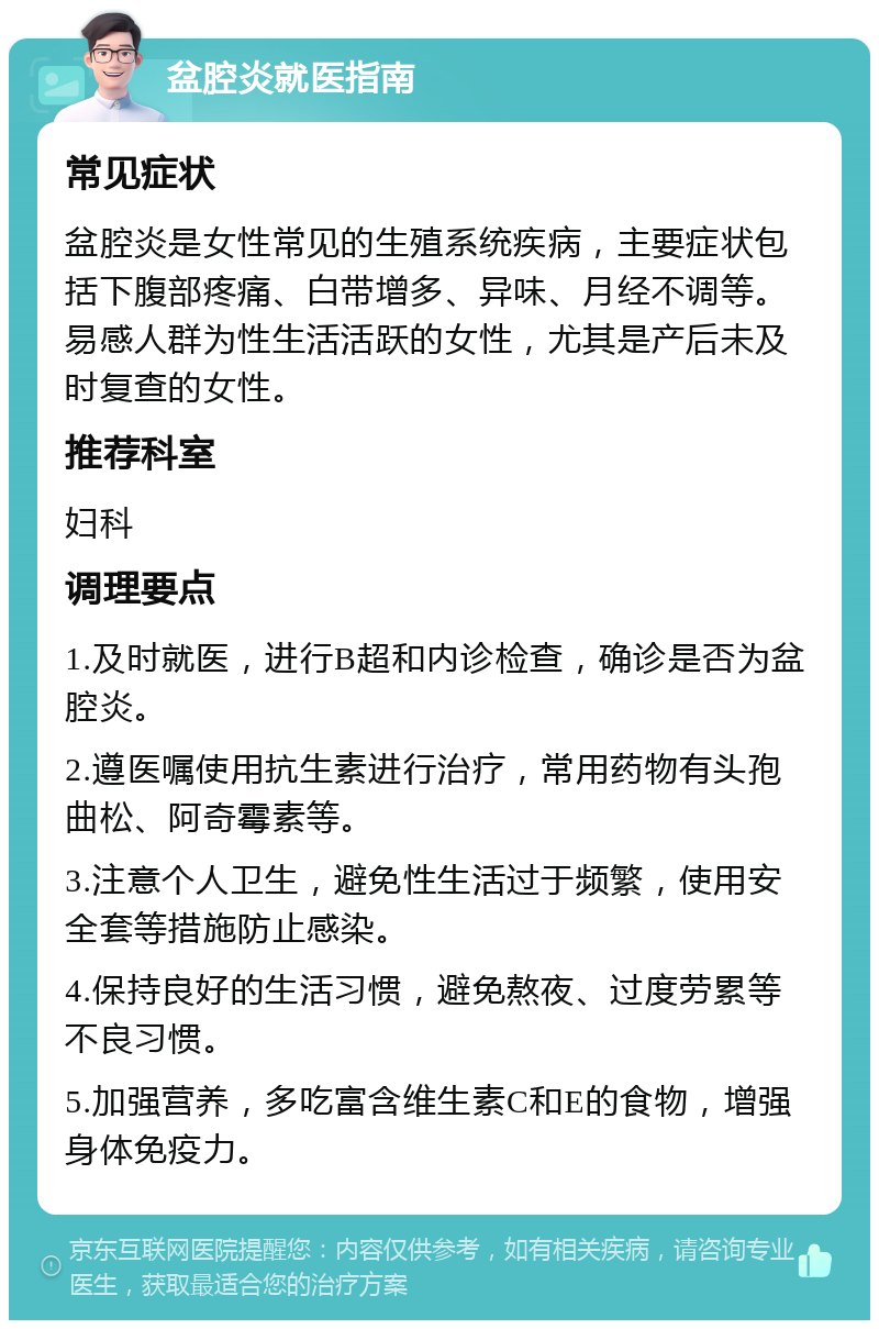 盆腔炎就医指南 常见症状 盆腔炎是女性常见的生殖系统疾病，主要症状包括下腹部疼痛、白带增多、异味、月经不调等。易感人群为性生活活跃的女性，尤其是产后未及时复查的女性。 推荐科室 妇科 调理要点 1.及时就医，进行B超和内诊检查，确诊是否为盆腔炎。 2.遵医嘱使用抗生素进行治疗，常用药物有头孢曲松、阿奇霉素等。 3.注意个人卫生，避免性生活过于频繁，使用安全套等措施防止感染。 4.保持良好的生活习惯，避免熬夜、过度劳累等不良习惯。 5.加强营养，多吃富含维生素C和E的食物，增强身体免疫力。