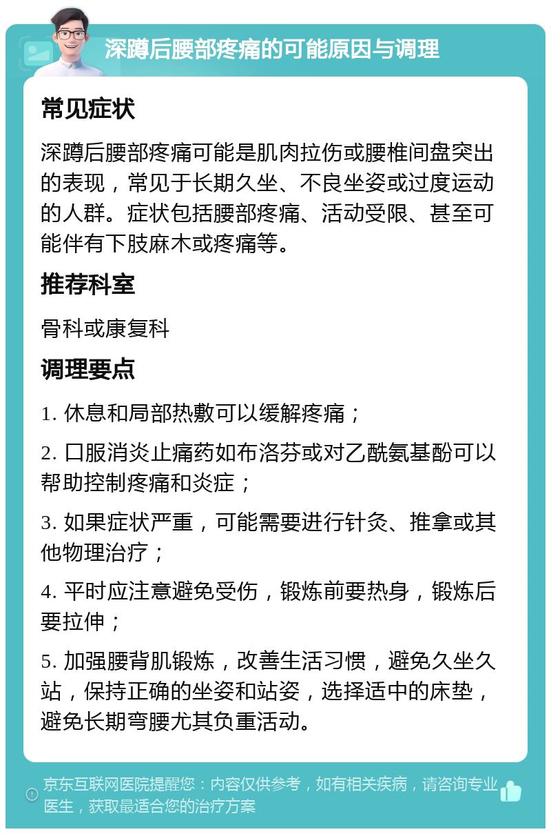 深蹲后腰部疼痛的可能原因与调理 常见症状 深蹲后腰部疼痛可能是肌肉拉伤或腰椎间盘突出的表现，常见于长期久坐、不良坐姿或过度运动的人群。症状包括腰部疼痛、活动受限、甚至可能伴有下肢麻木或疼痛等。 推荐科室 骨科或康复科 调理要点 1. 休息和局部热敷可以缓解疼痛； 2. 口服消炎止痛药如布洛芬或对乙酰氨基酚可以帮助控制疼痛和炎症； 3. 如果症状严重，可能需要进行针灸、推拿或其他物理治疗； 4. 平时应注意避免受伤，锻炼前要热身，锻炼后要拉伸； 5. 加强腰背肌锻炼，改善生活习惯，避免久坐久站，保持正确的坐姿和站姿，选择适中的床垫，避免长期弯腰尤其负重活动。