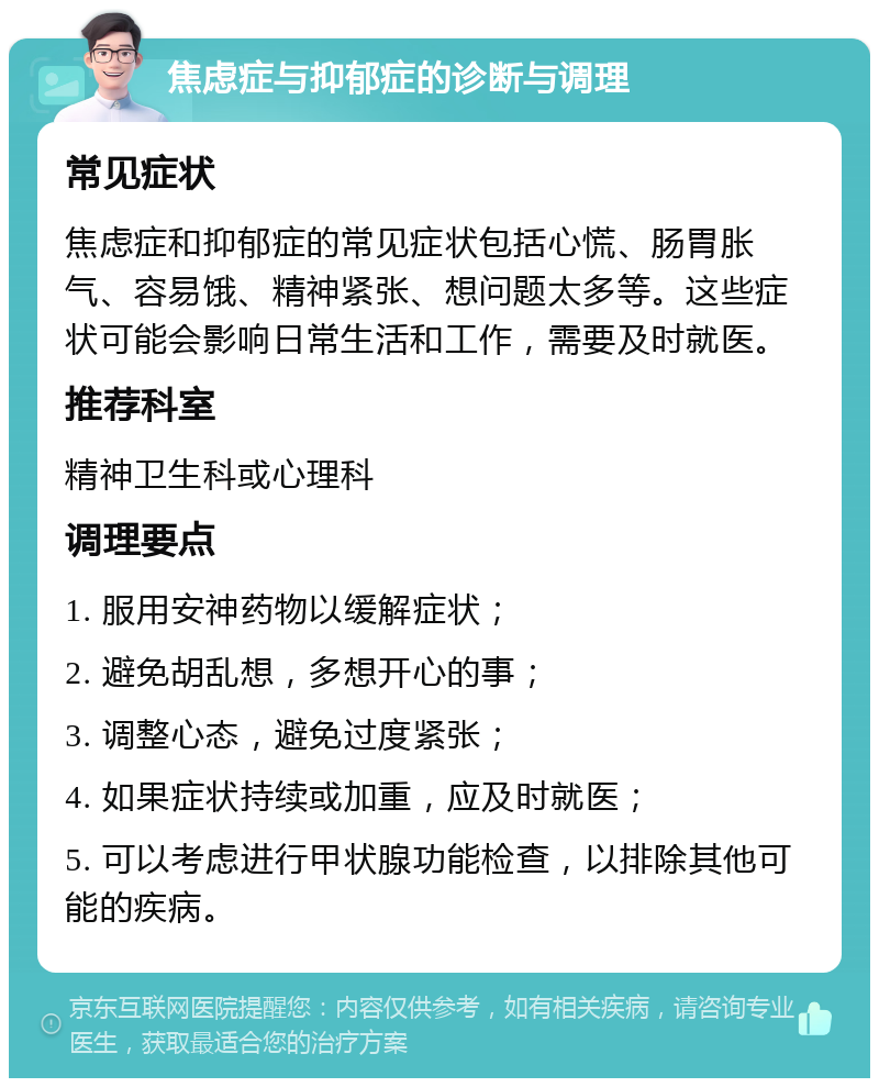 焦虑症与抑郁症的诊断与调理 常见症状 焦虑症和抑郁症的常见症状包括心慌、肠胃胀气、容易饿、精神紧张、想问题太多等。这些症状可能会影响日常生活和工作，需要及时就医。 推荐科室 精神卫生科或心理科 调理要点 1. 服用安神药物以缓解症状； 2. 避免胡乱想，多想开心的事； 3. 调整心态，避免过度紧张； 4. 如果症状持续或加重，应及时就医； 5. 可以考虑进行甲状腺功能检查，以排除其他可能的疾病。