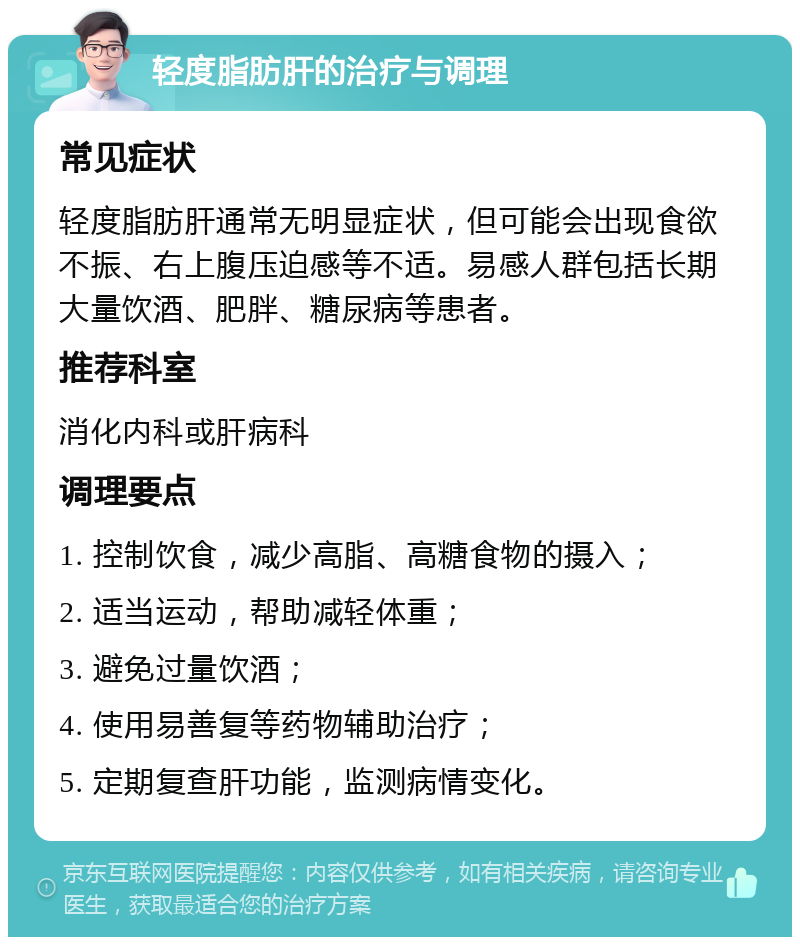 轻度脂肪肝的治疗与调理 常见症状 轻度脂肪肝通常无明显症状，但可能会出现食欲不振、右上腹压迫感等不适。易感人群包括长期大量饮酒、肥胖、糖尿病等患者。 推荐科室 消化内科或肝病科 调理要点 1. 控制饮食，减少高脂、高糖食物的摄入； 2. 适当运动，帮助减轻体重； 3. 避免过量饮酒； 4. 使用易善复等药物辅助治疗； 5. 定期复查肝功能，监测病情变化。