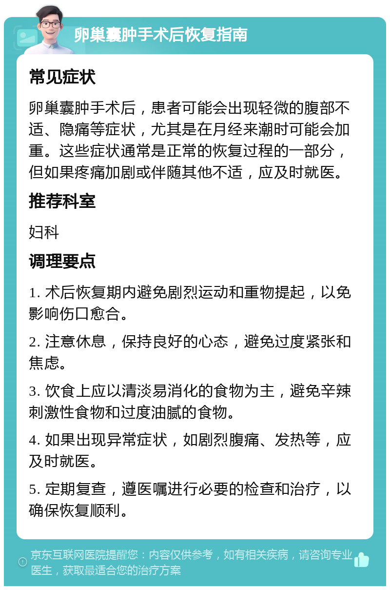 卵巢囊肿手术后恢复指南 常见症状 卵巢囊肿手术后，患者可能会出现轻微的腹部不适、隐痛等症状，尤其是在月经来潮时可能会加重。这些症状通常是正常的恢复过程的一部分，但如果疼痛加剧或伴随其他不适，应及时就医。 推荐科室 妇科 调理要点 1. 术后恢复期内避免剧烈运动和重物提起，以免影响伤口愈合。 2. 注意休息，保持良好的心态，避免过度紧张和焦虑。 3. 饮食上应以清淡易消化的食物为主，避免辛辣刺激性食物和过度油腻的食物。 4. 如果出现异常症状，如剧烈腹痛、发热等，应及时就医。 5. 定期复查，遵医嘱进行必要的检查和治疗，以确保恢复顺利。