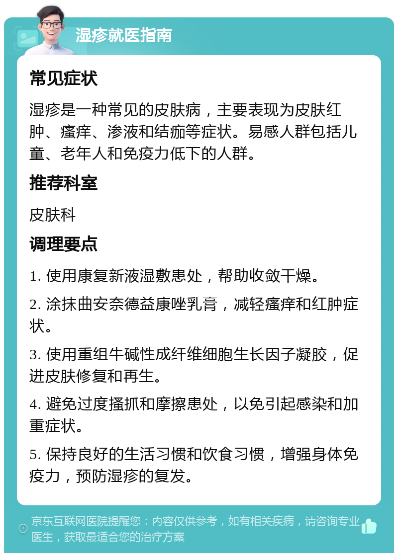 湿疹就医指南 常见症状 湿疹是一种常见的皮肤病，主要表现为皮肤红肿、瘙痒、渗液和结痂等症状。易感人群包括儿童、老年人和免疫力低下的人群。 推荐科室 皮肤科 调理要点 1. 使用康复新液湿敷患处，帮助收敛干燥。 2. 涂抹曲安奈德益康唑乳膏，减轻瘙痒和红肿症状。 3. 使用重组牛碱性成纤维细胞生长因子凝胶，促进皮肤修复和再生。 4. 避免过度搔抓和摩擦患处，以免引起感染和加重症状。 5. 保持良好的生活习惯和饮食习惯，增强身体免疫力，预防湿疹的复发。