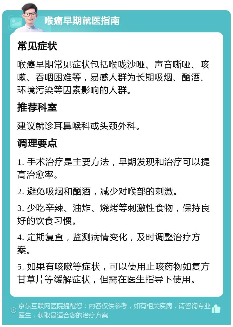 喉癌早期就医指南 常见症状 喉癌早期常见症状包括喉咙沙哑、声音嘶哑、咳嗽、吞咽困难等，易感人群为长期吸烟、酗酒、环境污染等因素影响的人群。 推荐科室 建议就诊耳鼻喉科或头颈外科。 调理要点 1. 手术治疗是主要方法，早期发现和治疗可以提高治愈率。 2. 避免吸烟和酗酒，减少对喉部的刺激。 3. 少吃辛辣、油炸、烧烤等刺激性食物，保持良好的饮食习惯。 4. 定期复查，监测病情变化，及时调整治疗方案。 5. 如果有咳嗽等症状，可以使用止咳药物如复方甘草片等缓解症状，但需在医生指导下使用。