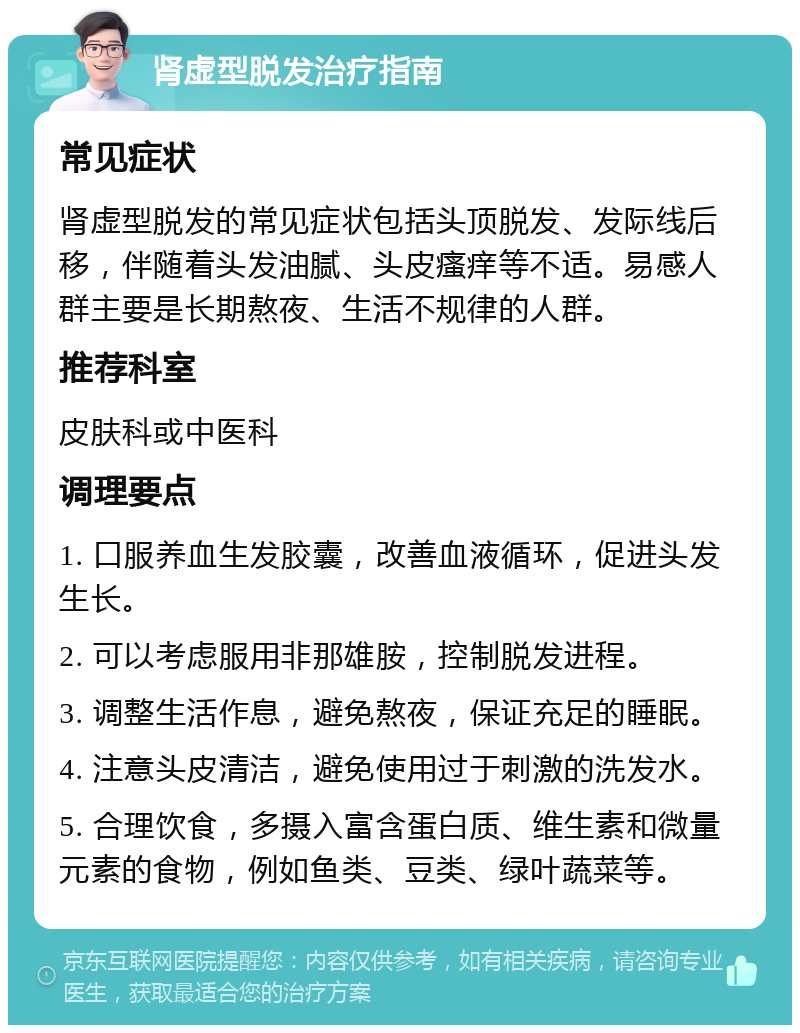 肾虚型脱发治疗指南 常见症状 肾虚型脱发的常见症状包括头顶脱发、发际线后移，伴随着头发油腻、头皮瘙痒等不适。易感人群主要是长期熬夜、生活不规律的人群。 推荐科室 皮肤科或中医科 调理要点 1. 口服养血生发胶囊，改善血液循环，促进头发生长。 2. 可以考虑服用非那雄胺，控制脱发进程。 3. 调整生活作息，避免熬夜，保证充足的睡眠。 4. 注意头皮清洁，避免使用过于刺激的洗发水。 5. 合理饮食，多摄入富含蛋白质、维生素和微量元素的食物，例如鱼类、豆类、绿叶蔬菜等。