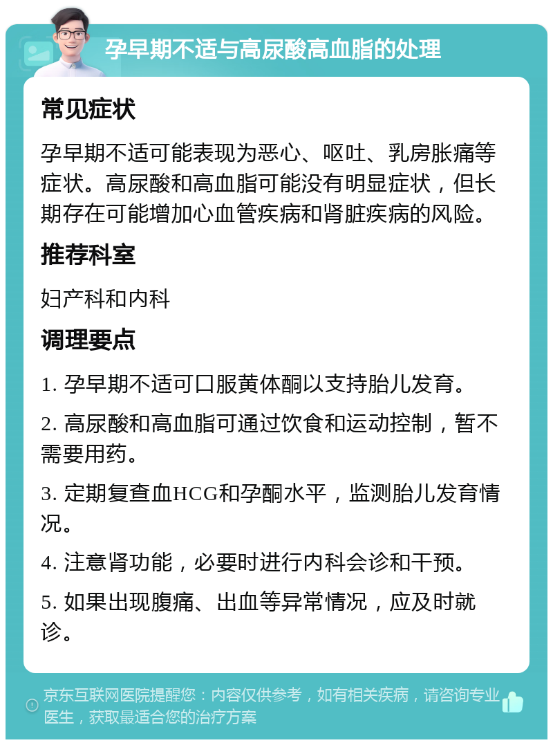 孕早期不适与高尿酸高血脂的处理 常见症状 孕早期不适可能表现为恶心、呕吐、乳房胀痛等症状。高尿酸和高血脂可能没有明显症状，但长期存在可能增加心血管疾病和肾脏疾病的风险。 推荐科室 妇产科和内科 调理要点 1. 孕早期不适可口服黄体酮以支持胎儿发育。 2. 高尿酸和高血脂可通过饮食和运动控制，暂不需要用药。 3. 定期复查血HCG和孕酮水平，监测胎儿发育情况。 4. 注意肾功能，必要时进行内科会诊和干预。 5. 如果出现腹痛、出血等异常情况，应及时就诊。