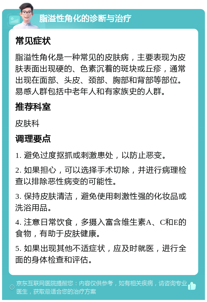 脂溢性角化的诊断与治疗 常见症状 脂溢性角化是一种常见的皮肤病，主要表现为皮肤表面出现硬的、色素沉着的斑块或丘疹，通常出现在面部、头皮、颈部、胸部和背部等部位。易感人群包括中老年人和有家族史的人群。 推荐科室 皮肤科 调理要点 1. 避免过度抠抓或刺激患处，以防止恶变。 2. 如果担心，可以选择手术切除，并进行病理检查以排除恶性病变的可能性。 3. 保持皮肤清洁，避免使用刺激性强的化妆品或洗浴用品。 4. 注意日常饮食，多摄入富含维生素A、C和E的食物，有助于皮肤健康。 5. 如果出现其他不适症状，应及时就医，进行全面的身体检查和评估。