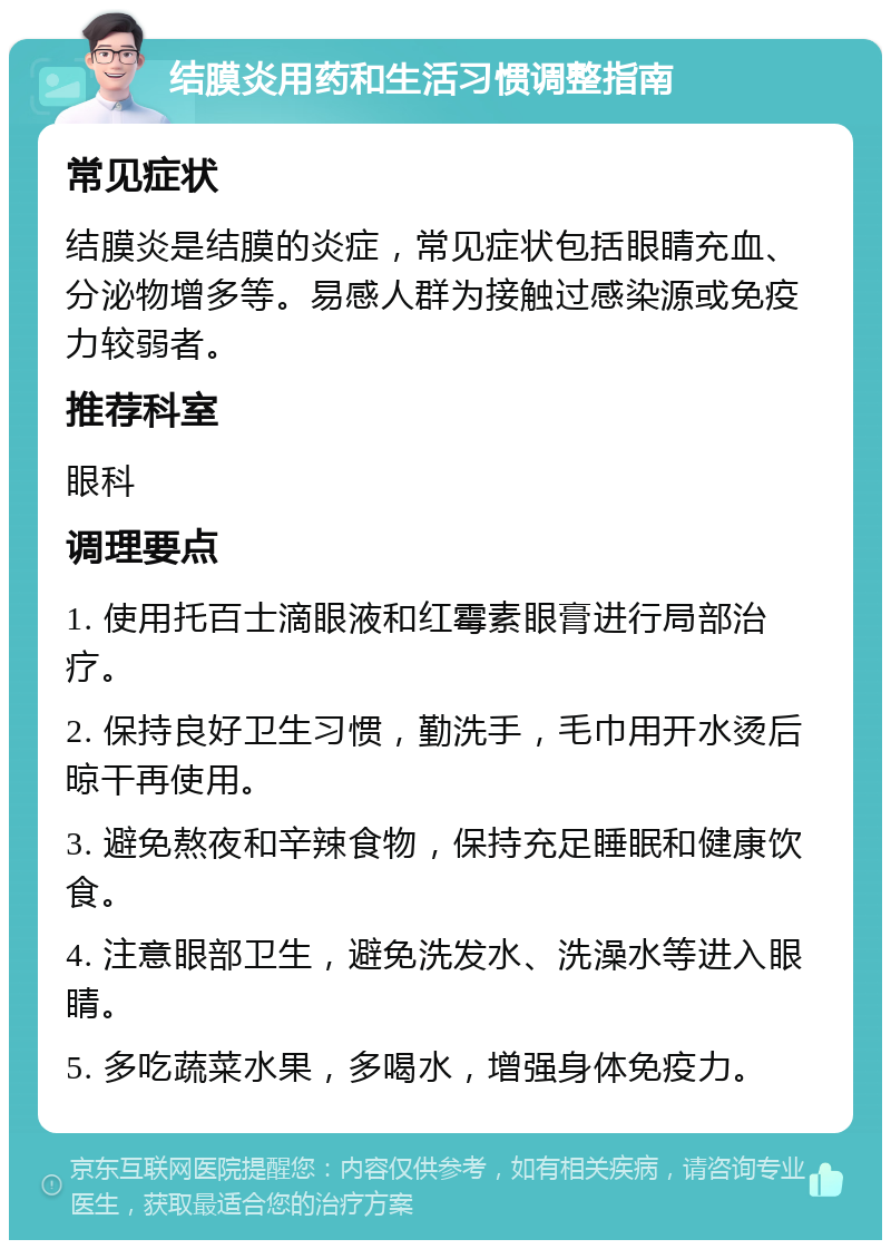 结膜炎用药和生活习惯调整指南 常见症状 结膜炎是结膜的炎症，常见症状包括眼睛充血、分泌物增多等。易感人群为接触过感染源或免疫力较弱者。 推荐科室 眼科 调理要点 1. 使用托百士滴眼液和红霉素眼膏进行局部治疗。 2. 保持良好卫生习惯，勤洗手，毛巾用开水烫后晾干再使用。 3. 避免熬夜和辛辣食物，保持充足睡眠和健康饮食。 4. 注意眼部卫生，避免洗发水、洗澡水等进入眼睛。 5. 多吃蔬菜水果，多喝水，增强身体免疫力。