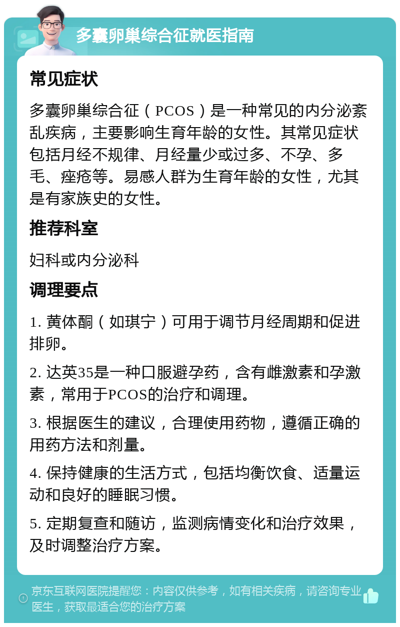 多囊卵巢综合征就医指南 常见症状 多囊卵巢综合征（PCOS）是一种常见的内分泌紊乱疾病，主要影响生育年龄的女性。其常见症状包括月经不规律、月经量少或过多、不孕、多毛、痤疮等。易感人群为生育年龄的女性，尤其是有家族史的女性。 推荐科室 妇科或内分泌科 调理要点 1. 黄体酮（如琪宁）可用于调节月经周期和促进排卵。 2. 达英35是一种口服避孕药，含有雌激素和孕激素，常用于PCOS的治疗和调理。 3. 根据医生的建议，合理使用药物，遵循正确的用药方法和剂量。 4. 保持健康的生活方式，包括均衡饮食、适量运动和良好的睡眠习惯。 5. 定期复查和随访，监测病情变化和治疗效果，及时调整治疗方案。