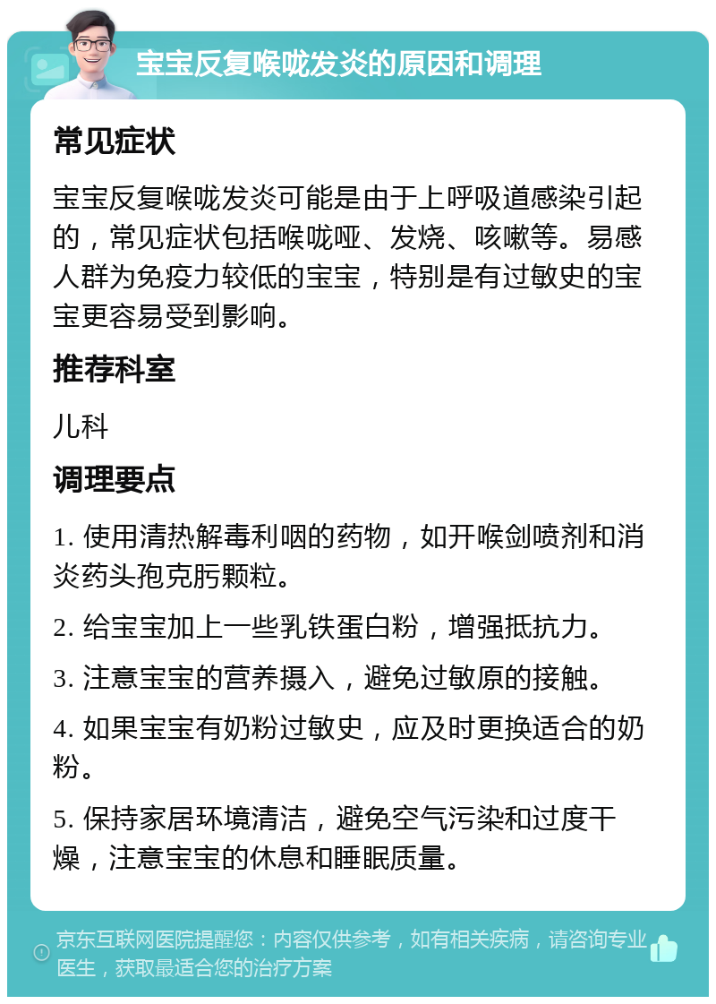 宝宝反复喉咙发炎的原因和调理 常见症状 宝宝反复喉咙发炎可能是由于上呼吸道感染引起的，常见症状包括喉咙哑、发烧、咳嗽等。易感人群为免疫力较低的宝宝，特别是有过敏史的宝宝更容易受到影响。 推荐科室 儿科 调理要点 1. 使用清热解毒利咽的药物，如开喉剑喷剂和消炎药头孢克肟颗粒。 2. 给宝宝加上一些乳铁蛋白粉，增强抵抗力。 3. 注意宝宝的营养摄入，避免过敏原的接触。 4. 如果宝宝有奶粉过敏史，应及时更换适合的奶粉。 5. 保持家居环境清洁，避免空气污染和过度干燥，注意宝宝的休息和睡眠质量。