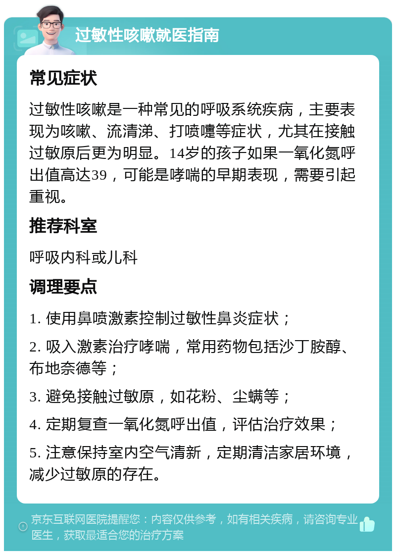 过敏性咳嗽就医指南 常见症状 过敏性咳嗽是一种常见的呼吸系统疾病，主要表现为咳嗽、流清涕、打喷嚏等症状，尤其在接触过敏原后更为明显。14岁的孩子如果一氧化氮呼出值高达39，可能是哮喘的早期表现，需要引起重视。 推荐科室 呼吸内科或儿科 调理要点 1. 使用鼻喷激素控制过敏性鼻炎症状； 2. 吸入激素治疗哮喘，常用药物包括沙丁胺醇、布地奈德等； 3. 避免接触过敏原，如花粉、尘螨等； 4. 定期复查一氧化氮呼出值，评估治疗效果； 5. 注意保持室内空气清新，定期清洁家居环境，减少过敏原的存在。