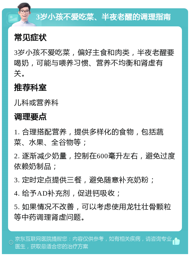 3岁小孩不爱吃菜、半夜老醒的调理指南 常见症状 3岁小孩不爱吃菜，偏好主食和肉类，半夜老醒要喝奶，可能与喂养习惯、营养不均衡和肾虚有关。 推荐科室 儿科或营养科 调理要点 1. 合理搭配营养，提供多样化的食物，包括蔬菜、水果、全谷物等； 2. 逐渐减少奶量，控制在600毫升左右，避免过度依赖奶制品； 3. 定时定点提供三餐，避免随意补充奶粉； 4. 给予AD补充剂，促进钙吸收； 5. 如果情况不改善，可以考虑使用龙牡壮骨颗粒等中药调理肾虚问题。