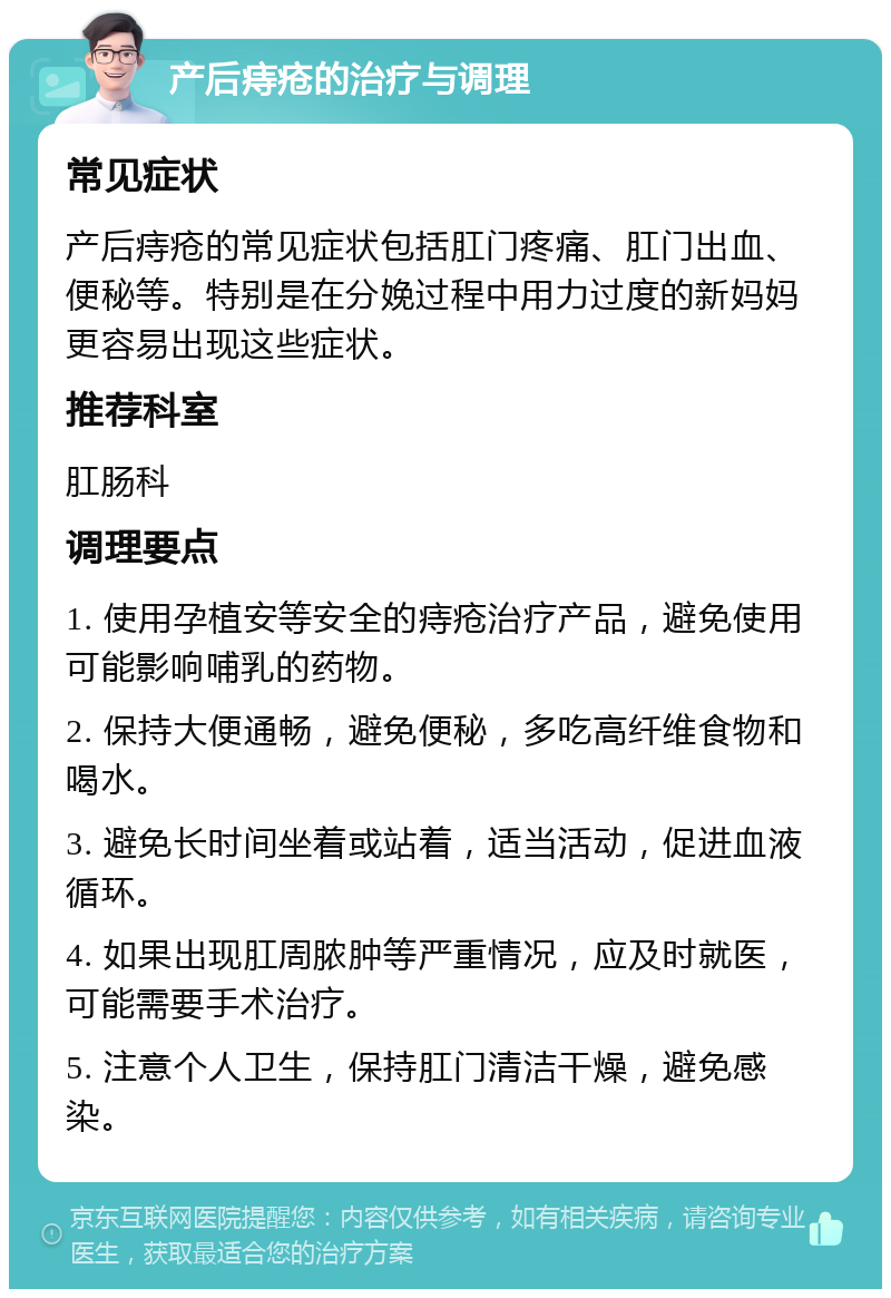 产后痔疮的治疗与调理 常见症状 产后痔疮的常见症状包括肛门疼痛、肛门出血、便秘等。特别是在分娩过程中用力过度的新妈妈更容易出现这些症状。 推荐科室 肛肠科 调理要点 1. 使用孕植安等安全的痔疮治疗产品，避免使用可能影响哺乳的药物。 2. 保持大便通畅，避免便秘，多吃高纤维食物和喝水。 3. 避免长时间坐着或站着，适当活动，促进血液循环。 4. 如果出现肛周脓肿等严重情况，应及时就医，可能需要手术治疗。 5. 注意个人卫生，保持肛门清洁干燥，避免感染。