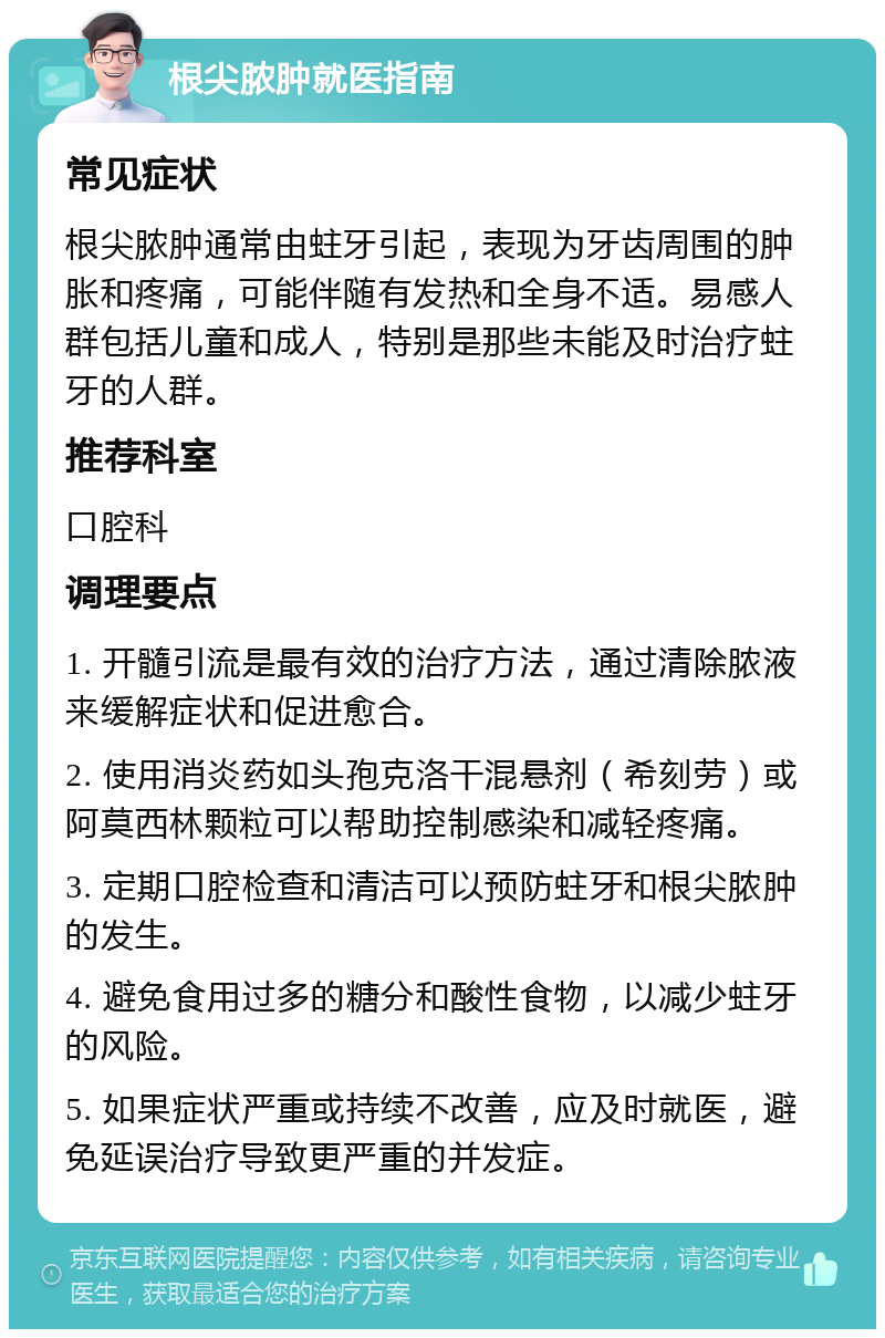 根尖脓肿就医指南 常见症状 根尖脓肿通常由蛀牙引起，表现为牙齿周围的肿胀和疼痛，可能伴随有发热和全身不适。易感人群包括儿童和成人，特别是那些未能及时治疗蛀牙的人群。 推荐科室 口腔科 调理要点 1. 开髓引流是最有效的治疗方法，通过清除脓液来缓解症状和促进愈合。 2. 使用消炎药如头孢克洛干混悬剂（希刻劳）或阿莫西林颗粒可以帮助控制感染和减轻疼痛。 3. 定期口腔检查和清洁可以预防蛀牙和根尖脓肿的发生。 4. 避免食用过多的糖分和酸性食物，以减少蛀牙的风险。 5. 如果症状严重或持续不改善，应及时就医，避免延误治疗导致更严重的并发症。